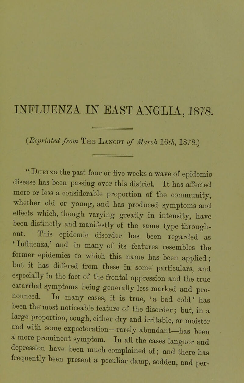 INFLUENZA IN EAST ANGLIA, 1878. {Reprinted from The Lancet of March 16th, 1878.) “ During tlie past four or five weeks a wave of epidemic disease lias been passing over this district. It has affected more or less a considerable proportion of the community, whether old or young, and has produced symptoms and effects which, though varying greatly in intensity, have been distinctly and manifestly of the same type through- out. This epidemic disorder has been regarded as Influenza, and in many of its features resembles the former epidemics to which this name has been applied ; but it has differed from these in some particulars, and especially in the fact of the frontal oppression and the true catarrhal symptoms being generally less marked and pro- nounced. In many cases, it is true, ‘a bad cold’ has been the'most noticeable feature of the disorder; but, in a large proportion, cough, either dry and irritable, or moister and with some expectoration—rarely abundant—has been a more prominent symptom. In all the cases languor and depression have been much complained of; and there has frequently been present a peculiar damp, sodden, and per-