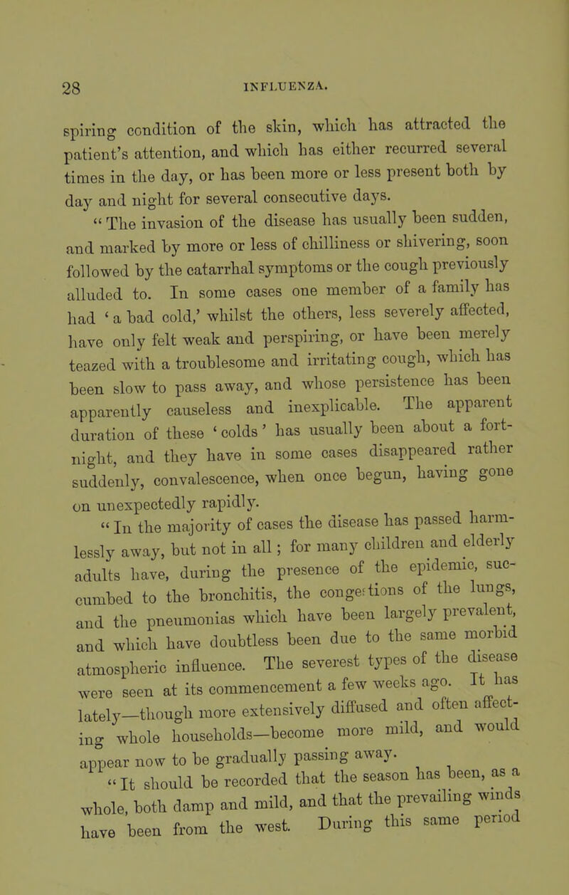 spiring condition of the skin, which has attracted the patient’s attention, and which has either recurred several times in the day, or has been more or less present both by day and night for several consecutive days. “ The invasion of the disease has usually been sudden, and marked by more or less of chilliness or shivering, soon followed by the catarrhal symptoms or the cough previously alluded to. In some cases one member of a family has had ‘ a bad cold,’ whilst the others, less severely affected, have only felt weak and perspiring, or have been merely teazed with a troublesome and irritating cough, which has been slow to pass away, and whose persistence has been apparently causeless and inexplicable. The apparent duration of these ‘ colds ’ has usually been about a fort- night, and they have in some cases disappeared rather suddenly, convalescence, when once begun, having gone on unexpectedly rapidly. “ In the majority of cases the disease has passed harm- lessly away, but not in all; for many children and elderly adults have, during the presence of the epidemic, suc- cumbed to the bronchitis, the conge;tions of the lungs, and the pneumonias which have been largely prevalent and which have doubtless been due to the same morbi atmospheric influence. The severest types of the disease were seen at its commencement a few weeks ago. It aas lately—though more extensively diffused and often affect- ing whole households—become more mild, and won t appear now to be gradually passing away. «It should be recorded that the season has been, as a whole, both damp and mild, and that the prevailing winds have been from the west. During this same period