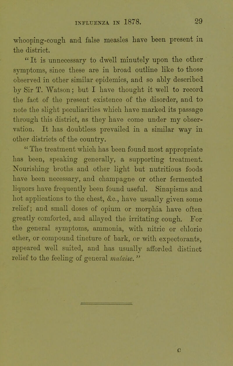 whooping-cough and false measles have been present in the district. “ It is unnecessary to dwell minutely upon the other symptoms, since these are in broad outline like to those observed in other similar epidemics, and so ably described by Sir T. Watson; but I have thought it well to record the fact of the present existence of the disorder, and to note the slight peculiarities which, have marked its passage through this district, as they have come under my obser- vation. It has doubtless prevailed in a similar way in other districts of the country. “ The treatment which has been found most appropriate has been, speaking generalljq a supporting treatment. Nourishing broths and other light but nutritious foods have been necessary, and champagne or other fermented liquors have frequently been found useful. Sinapisms and hot applications to the chest, &c., have usually given some relief; and small doses of opium or morphia have often greatly comforted, and allayed the irritating cough. For the general symptoms, ammonia, with nitric or chloric ether, or compound tincture of bark, or with expectorants, appeared well suited, and has usually afforded distinct relief to the feeling of general malaise. ” c