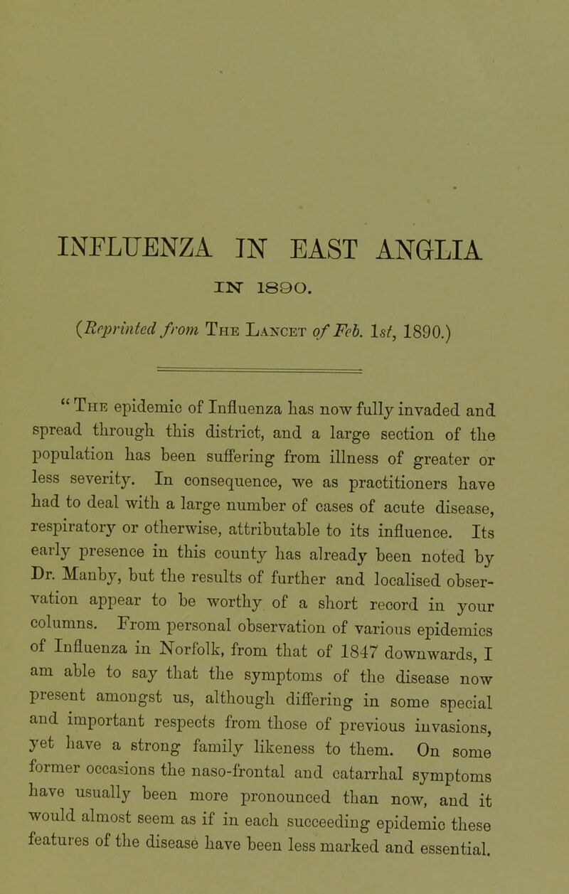 IN' 1890. {Reprinted from The Lancet of Feb. 1st, 1890.) “ The epidemic of Influenza has now fully invaded and spread through this district, and a large section of the population has been suffering from illness of greater or less severity. In consequence, we as practitioners have had to deal with a large number of cases of acute disease, respiratory or otherwise, attributable to its influence. Its eaily presence in this county has already been noted by Dr. Manby, but the results of further and localised obser- vation appear to be worthy of a short record in your columns. From personal observation of various epidemics of Influenza in Norfolk, from that of 1847 downwards, I am able to say that the symptoms of the disease now present amongst us, although differing in some special and important respects from those of previous invasions, yet have a strong family likeness to them. On some former occasions the naso-frontal and catarrhal symptoms have usually been more pronounced than now, and it would almost seem as if in each succeeding epidemic these features of the disease have been less marked and essential.