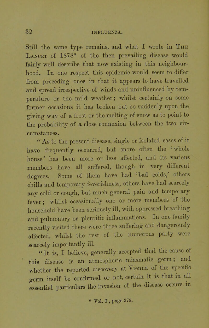Still tlie same type remains, and wliat I wrote in The Lancet of 1878* of tlie then prevailing disease would fairly well describe that now existing in this neighbour- hood. In one respect this epidemic would seem to differ from preceding ones in that it appears to have travelled and spread irrespective of winds and uninfluenced by tem- perature or the mild weather; whilst certainly on some former occasions it has broken out so suddenly upon the giving way of a frost or the melting of snow as to point to the probability of a close connexion between the two cir- cumstances. “ As to the present disease, single or isolated cases of it have frequently occurred, but more often the ‘ whole house ’ has been more or less affected, and its various members have all suffered, though in very different degrees. Some of them have had ‘bad colds, others chills and temporary feverishness, others have had scarcely any cold or cough, but much general pain and temporary fever; whilst occasionally one or more members of the household have beeu seriously ill, with oppressed breathing and pulmonary or pleuritic inflammations. In one family recently visited there were three suffering and dangeiously affected, whilst the rest of the numerous party were scarcely importantly ill. “ It is, I believe, generally accepted that the cause of this disease is an atmospheric miasmatic germ; and whether the reported discovery at Vienna of the specific germ itself be confirmed or not, certain it is that in all essential particulars the invasion of the disease occurs in * Vol. I., page 378.