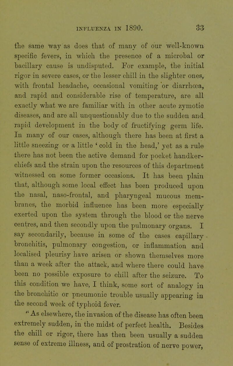 tlie same way as does that of many of our well-known specific fevers, in which the presence of a microbal or bacillary cause is undisputed. For example, the initial rigor in severe cases, or the lesser chill in the slighter ones, with frontal headache, occasional vomiting or diarrhoea, and rapid and considerable rise of temperature, are all exactly what we are familiar with in other acute zymotic diseases, and are all unquestionably due to the sudden and rapid development in the body of fructifying germ life. In many of our cases, although there has been at first a little sneezing or a little ‘ cold in the head,’ yet as a rule there has not been the active demand for pocket handker- chiefs and the strain upon the resources of this department witnessed on some former occasions. It has been plain that, although some local effect has been produced upon the nasal, naso-frontal, and pharyngeal mucous mem- branes, the morbid influence has been more especially exerted upon the system through the blood or the nerve centres, and then secondly upon the pulmonary organs. I say secondarily, because in some of the cases capillary bronchitis, pulmonary congestion, or inflammation and localised pleurisy have arisen or shown themselves more than a week after the attack, and where there could have been no possible exposure to chill after the seizure. To this condition we have, I think, some sort of analogy in the bronchitic or pneumonic trouble usually appearing in the second week of tjphoid fever. “ As elsewhere, the invasion of the disease has often been extremely sudden, in the midst of perfect health. Besides the chill or rigor, there has then been usually a sudden sense of extreme illness, and of prostration of nerve power,
