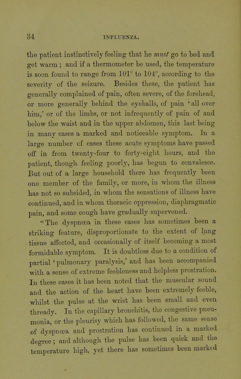 the patient instinctively feeling tliat he must go to bed and get warm ; and if a thermometer be used, the temperature is soon found to range from 101° to 104°, according to the severity of the seizure. Besides these, the patient has generally complained of pain, often severe, of the forehead, or more generally behind the eyeballs, of pain ‘ all over him,’ or of the limbs, or not infrequently of pain of and below the waist and in the upper abdomen, this last being in many cases a marked and noticeable symptom. In a large number cf cases these acute symptoms have passed off in from twenty-four to forty-eight hours, and the patient, though feeling poorly, has begun to convalesce. But out of a large household there has frequently been one member of the family, or more, in whom the illness has not so subsided, in whom the sensations of illness have continued, and in whom thoracic oppression, diaphragmatic pain, and some cough have gradually supervened. “The dyspnoea in these cases has sometimes been a striking feature, disproportionate to the extent of lung tissue affected, and occasionally of itself becoming a most formidable symptom. It is doubtless due to a condition of partial ‘ pulmonary paralysis,’ and has been accompanied with a sense of extreme feebleness and helpless prostration. In these cases it has been noted that the muscular sound and the action of the heart have been extremely feeble, whilst the pulse at the wrist has been small and even thready. In the capillary bronchitis, the congestive pneu- monia, or the pleurisy which has followed, the same sense of dyspnoea and prostration has continued in a marked degree ; and although the pulse has been quick and the temperature high, yet there has sometimes been marked