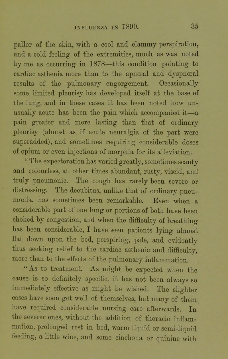 pallor of the skin, with a cool and clammy perspiration, and a cold feeling of the extremities, much as was noted by me as occurring in 1878—this condition pointing to cardiac asthenia more than to the apnocal and dyspnoeal results of the pulmonary engorgement. Occasionally some limited pleurisy has developed itself at the base of the lung, and in these cases it has been noted how un- usually acute has been the pain which accompanied it—a pain greater and more lasting than that of ordinary pleurisy (almost as if acute neuralgia of the part were superadded), and sometimes requiring considerable doses of opium or even injections of morphia for its alleviation. “ The expectoration has varied greatly, sometimes scanty and colourless, at other times abundant, rusty, viscid, and truly pneumonic. The cough has rarely been severe or distressing. The decubitus, unlike that of ordinary pneu- monia, has sometimes been remarkable. Even when a considerable part of one lung or portions of both have been choked by congestion, and when the difficulty of breathing has been considerable, I have seen patients lying almost flat down upon the bed, perspiring, pale, and evidently thus seeking relief to the cardiac asthenia and difficulty, more than to the effects of the pulmonary inflammation. “As to treatment. As might be expected when the cause is so definitely specific, it has not been always so immediately effective as might be wished. The slighter cases have soon got well of themselves, but many of them have required considerable nursing care afterwards. In the severer ones, without the addition of thoracic inflam- mation, prolonged rest in bed, warm liquid or semi-liquid feeding, a little wine, and some cinchona or quinine with