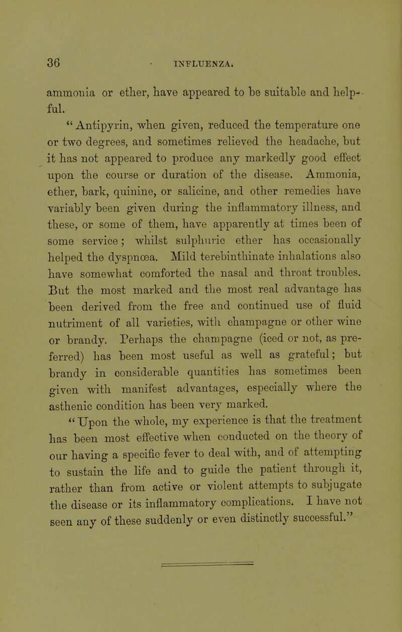 ammonia or ether, have appeared to he suitable and help- ful. “ Antipyrin, when given, reduced the temperature one or two degrees, and sometimes relieved the headache, but it has not appeared to produce any markedly good effect upon the course or duration of the disease. Ammonia, ether, bark, quinine, or salicine, and other remedies have variably been given during the inflammatory illness, and these, or some of them, have apparently at times been of some service; whilst sulphuric ether has occasionally helped the dyspnoea. Mild terebinthinate inhalations also have somewhat comforted the nasal and throat troubles. But the most marked and the most real advantage has been derived from the free and continued use of fluid nutriment of all varieties, witli champagne or other wine or brandy. Perhaps the champagne (iced or not, as pre- ferred) has been most useful as well as grateful; but brandy in considerable quantities has sometimes been given with manifest advantages, especially where the asthenic condition has been very marked. « Upon the whole, my experience is that the treatment has been most effective when conducted on the theory of our having a specific fever to deal with, and of attempting to sustain the life and to guide the patient through it, rather than from active or violent attempts to subjugate the disease or its inflammatory complications. I have not seen any of these suddenly or even distinctly successful.