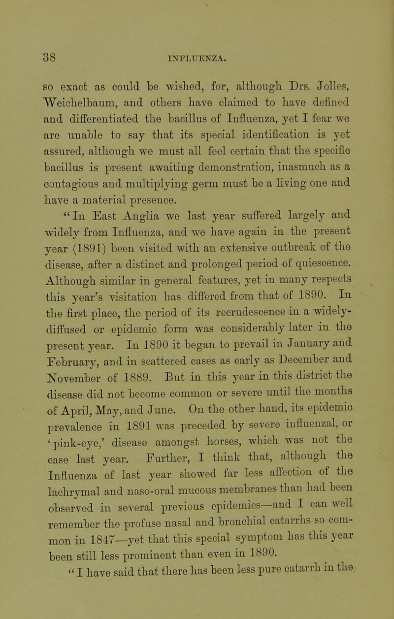 so exact as could be wished, for, although Drs. Jolles, Weiehelbaum, and others have claimed to have defined and differentiated the bacillus of Influenza, yet I fear we are unable to say that its special identification is yet assured, although we must all feel certain that the specifio bacillus is present awaiting demonstration, inasmuch as a contagious and multiplying germ must be a living one and have a material presence. “ In East Anglia we last year suffered largely and widely from Influenza, and we have again in the present year (1891) been visited with an extensive outbreak of the disease, after a distinct and prolonged period of quiescence. Although similar in general features, yet in many respects this vear’s visitation has differed from that of 1890. In tire first place, the period of its recrudescence in a widely- diffused or epidemic form was considerably later in the present year. In 1890 it began to prevail in January and February, and in scattered cases as early as December and November of 1889. But in this year in this district the disease did not become common or severe until the months of April, May, and June. On the other hand, its epidemic prevalence in 1891 was preceded by severe influenzal, oi ‘ pink-eye,’ disease amongst horses, which was not the case last year. Further, I think that, although the Influenza of last year showed far less affection of the lachrymal and naso-oral mucous membranes than had been observed in several previous epidemics—and I can well remember the profuse nasal and bronchial catarrhs so com- mon in 1847—yet that this special symptom has this year been still less prominent than even in 1890. “ I have said that there has been less pure catarrh in the