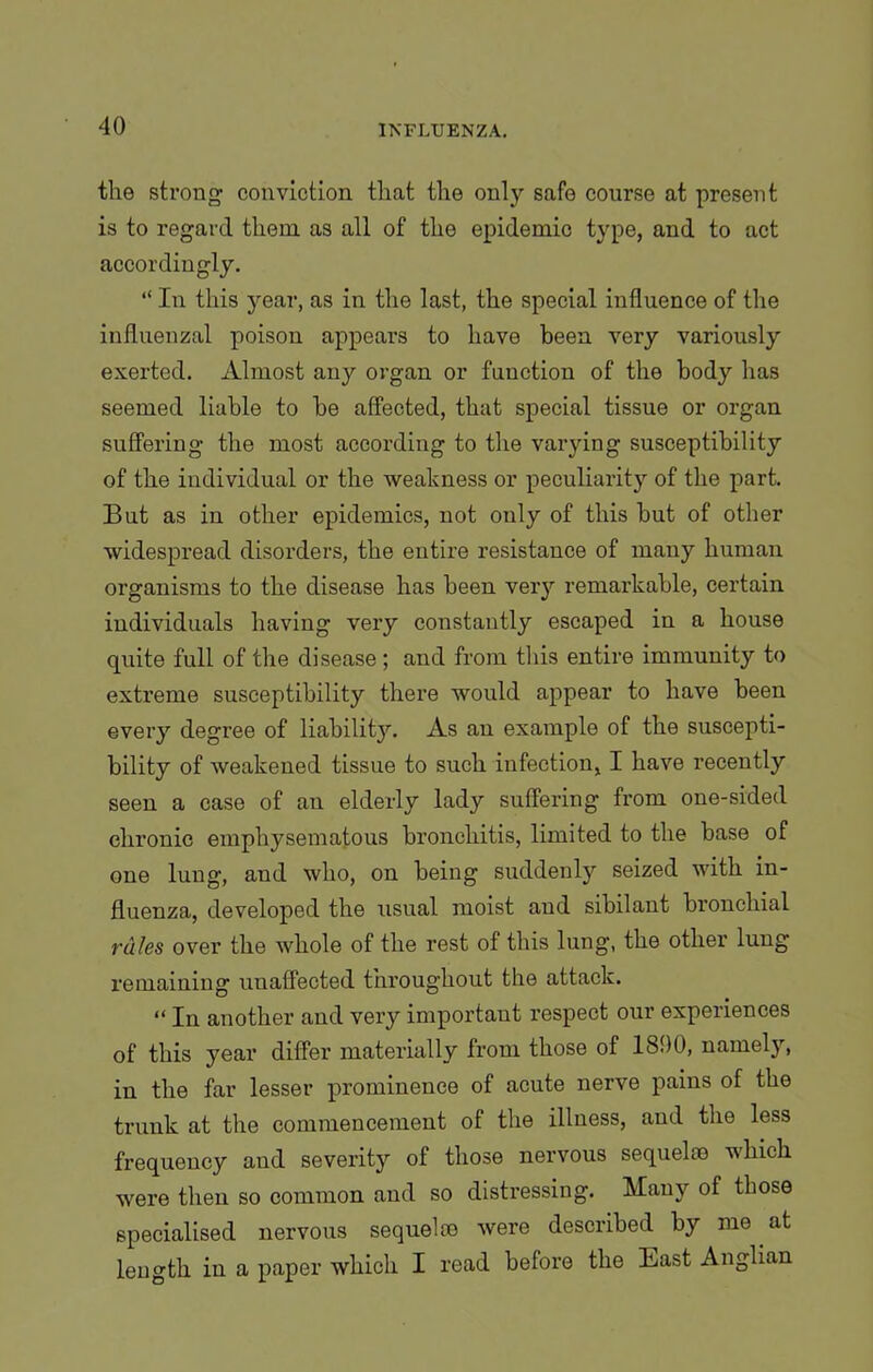 the strong conviction that the only safe course at present is to regard them as all of the epidemic type, and to act accordingly. “ In this year, as in the last, the special influence of the influenzal poison appears to have been very variously exerted. Almost any organ or function of the body has seemed liable to be affected, that special tissue or organ suffering the most according to the varying susceptibility of the individual or the weakness or peculiarity of the part. But as in other epidemics, not only of this but of other widespread disorders, the entire resistance of many human organisms to the disease has been very remarkable, certain individuals having very constantly escaped in a house quite full of the disease ; and from this entire immunity to extreme susceptibility there would appear to have been every degree of liability. As an example of the suscepti- bility of weakened tissue to such infection, I have recently seen a case of an elderly lady suffering from one-sided chronic emphysematous bronchitis, limited to the base of one lung, and who, on being suddenly seized with in- fluenza, developed the usual moist and sibilant bronchial rales over the whole of the rest of this lung, the other lung remaining unaffected throughout the attack. “ In another and very important respect our experiences of this year differ materially from those of 1800, namely, in the far lesser prominence of acute nerve pains of the trunk at the commencement of the illness, and the less frequency and severity of those nervous sequelae which were then so common and so distressing. Many of those specialised nervous sequelae were described by me at length in a paper which I read before the East Anglian