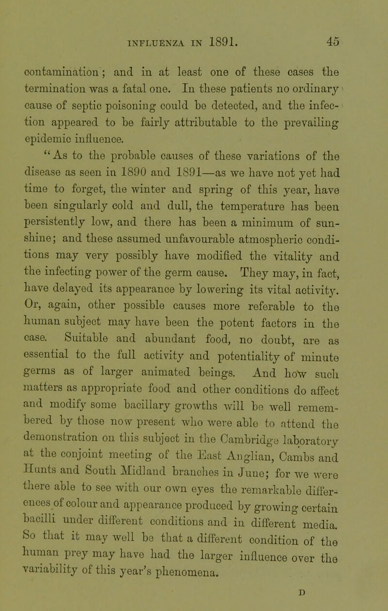 contamination; and in at least one of these cases the termination was a fatal one. In these patients no ordinary cause of septic poisoning could he detected, and the infec- tion appeared to he fairly attributable to the prevailing epidemic influence. “As to the probable causes of these variations of the disease as seen in 1890 and 1891—as we have not yet had time to forget, the winter and spring of this year, have been singularly cold and dull, the temperature has been persistently low, and there has been a minimum of sun- shine; and these assumed unfavourable atmospheric condi- tions may very possibly have modified the vitality and the infecting power of the germ cause. They may, in fact, have delayed its appearance by lowering its vital activity. Or, again, other possible causes more referable to the human subject may have been the potent factors in the case. Suitable and abundant food, no doubt, are as essential to the full activity and potentiality of minute germs as of larger animated beings. And how such matters as appropriate food and other conditions do affect and modify some bacillary growths will be well remem- bered by those now present who were able to attend the demonstration on this subject in the Cambridge laboratory at the conjoint meeting of the East Anglian, Cambs and Hunts and South Midland branches in June; for we were there able to see with our own eyes the remarkable differ- ences of colour and appearance produced by growing certain bacilli under different conditions and in different media. So that it may well be that a different condition of the human prey may have had the larger influence over the variability of this year’s phenomena. n