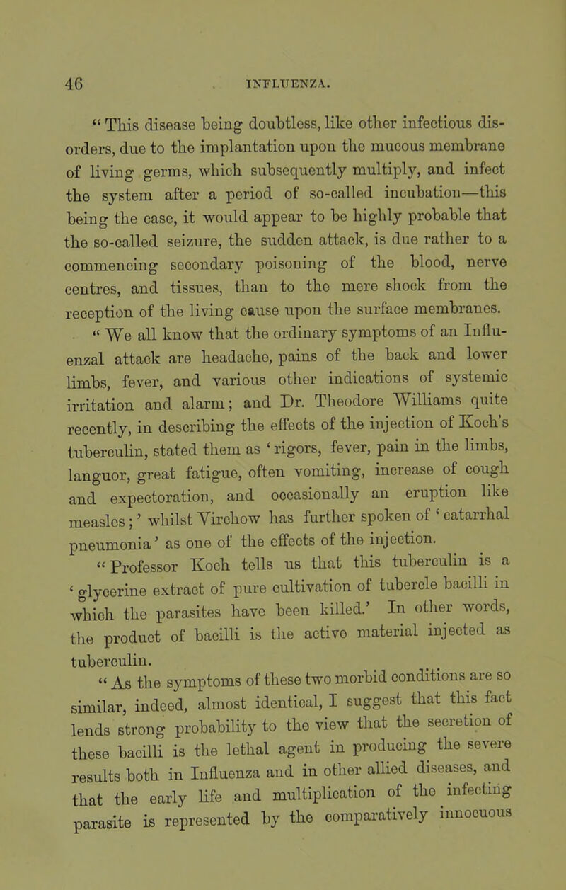 “ This disease Toeing doubtless, like other infectious dis- orders, due to the implantation upon the mucous membrane of living germs, which subsequently multiply, and infect the system after a period of so-called incubation—this being the case, it would appear to be highly probable that the so-called seizure, the sudden attack, is due rather to a commencing secondary poisoning of the blood, nerve centres, and tissues, than to the mere shock from the reception of the living cause upon the surface membranes. “ We all know that the ordinary symptoms of an Influ- enzal attack are headache, pains of the back and lower limbs, fever, and various other indications of systemic irritation and alarm; and Dr. Theodore Williams quite recently, in describing the effects of the injection of Koch’s tuberculin, stated them as ‘ rigors, fever, pain in the limbs, languor, great fatigue, often vomiting, increase of cough and expectoration, and occasionally an eruption like measles ; ’ whilst Virchow has further spoken of ‘ catarrhal pneumonia ’ as one of the effects ot the injection. “ Professor Koch tells us that this tuberculin is a ‘ glycerine extract of pure cultivation of tubercle bacilli in which the parasites have been killed.’ In other words, the product of bacilli is the active material injected as tuberculin. “ As the symptoms of these two morbid conditions aie so similar, indeed, almost identical, I suggest that this fact lends strong probability to the view that the secretion of these bacilli is the lethal agent in producing the severe results both in Influenza and in other allied diseases, and that the early life and multiplication of the infecting parasite is represented by the comparatively innocuous