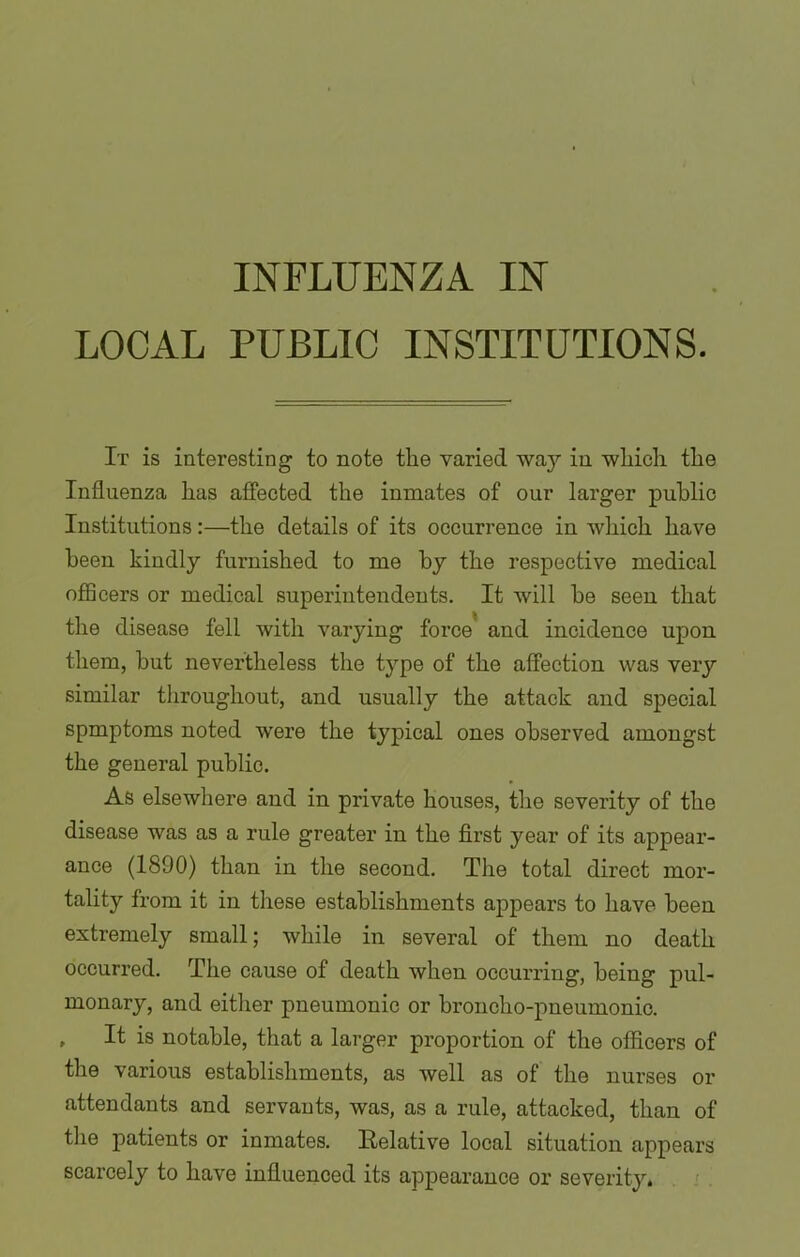 INFLUENZA IN LOCAL PUBLIC INSTITUTIONS. It is interesting to note the varied waj1- in which the Influenza has affected the inmates of our larger public Institutions:—the details of its occurrence in which have been kindly furnished to me by the respective medical officers or medical superintendents. It will be seen that the disease fell with varying force and incidence upon them, but nevertheless the type of the affection was very similar throughout, and usually the attack and special spmptoms noted were the typical ones observed amongst the general public. As elsewhere and in private houses, the severity of the disease was as a rule greater in the first year of its appear- ance (1890) than in the second. The total direct mor- tality from it in these establishments appears to have been extremely small; while in several of them no death occurred. The cause of death when occurring, being pul- monary, and either pneumonic or broncho-pneumonic. * It is notable, that a larger proportion of the officers of the various establishments, as well as of the nurses or attendants and servants, was, as a rule, attacked, than of the patients or inmates, Relative local situation appears scarcely to have influenced its appearance or severity.