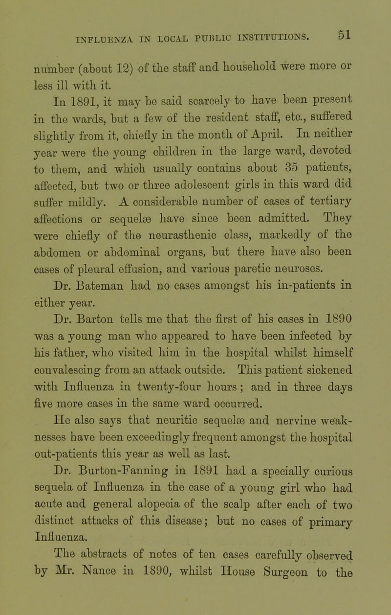number (about 12) of the staff and. household were more or less ill with it. In 1891, it may be said scarcely to have been present in the wards, but a few of the resident staff, etc., suffered slightly from it, chiefly in the month of April. In neither year were the young children in the large ward, devoted to them, and which usually contains about 35 patients, affected, but two or three adolescent girls in this ward did suffer mildly. A considerable number of cases of tertiary affections or sequelae have since been admitted. They were chiefly of the neurasthenic class, markedly of the abdomen or abdominal organs, but there have also been cases of pleural effusion, and various paretic neuroses. Dr. Bateman had no cases amongst his in-patients in either year. Dr. Barton tells me that the first of his cases in 1890 was a young man who appeared to have been infected by his father, who visited him in the hospital whilst himself convalescing from an attack outside. This patient sickened with Influenza in twenty-four hours ; and in three days five more cases in the same ward occurred. He also says that neuritic sequelie and nervine weak- nesses have been exceedingly frequent amongst the hospital out-patients this year as well as last. Dr. Burton-Fanning in 1891 had a specially curious sequela of Influenza in the case of a young girl who had acute and general alopecia of the scalp after each of two distinct attacks of this disease; but no cases of primary Influenza. i ,* - The abstracts of notes of ten cases carefully observed by Mr. Nance in 1890, whilst House Surgeon to the