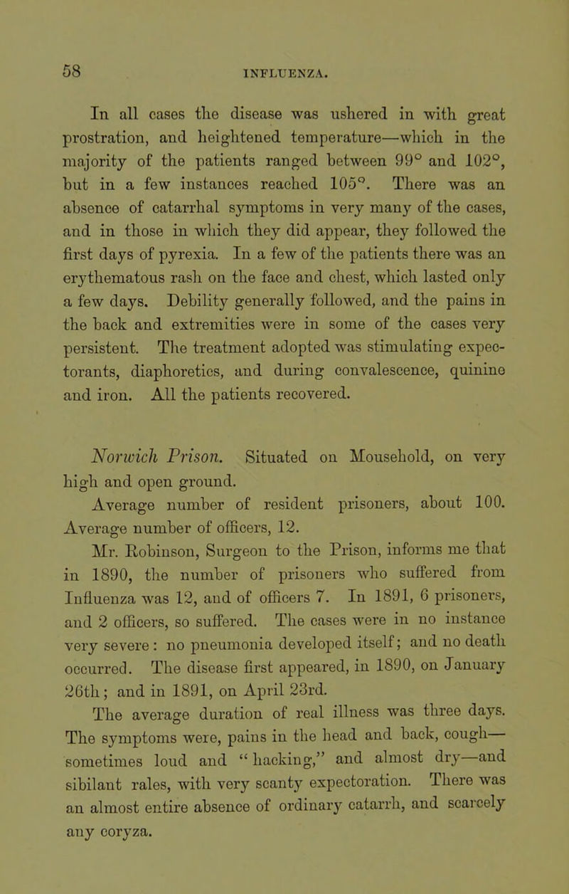 In all cases the disease was ushered in with great prostration, and heightened temperature—which in the majority of the patients ranged between 99° and 102°, hut in a few instances reached 105°. There was an absence of catarrhal symptoms in very many of the cases, aud in those in which they did appear, they followed the first days of pyrexia. In a few of the patients there was an erythematous rash on the face and chest, which lasted only a few days. Debility generally followed, and the pains in the back and extremities were in some of the cases very persistent. The treatment adopted was stimulating expec- torants, diaphoretics, and during convalescence, quinino and iron. All the patients recovered. Norwich Prison. Situated on Household, on very high and open ground. Average number of resident prisoners, about 100. Average number of officers, 12. Mr. Robinson, Surgeon to the Prison, informs me that in 1890, the number of prisoners who suffered from Influenza was 12, aud of officers 7. In 1891, 6 prisoners, and 2 officers, so suffered. The cases were in no instance very severe : no pneumonia developed itself; and no death occurred. The disease first appeared, in 1890, on January 26th; and in 1891, on April 23rd. The average duration of real illness was three days. The symptoms were, pains in the head and back, cough sometimes loud and “ hacking,” and almost dry and sibilaut rales, with very scanty expectoration. There was an almost entire absence of ordinary catarrh, and scarcely any coryza.