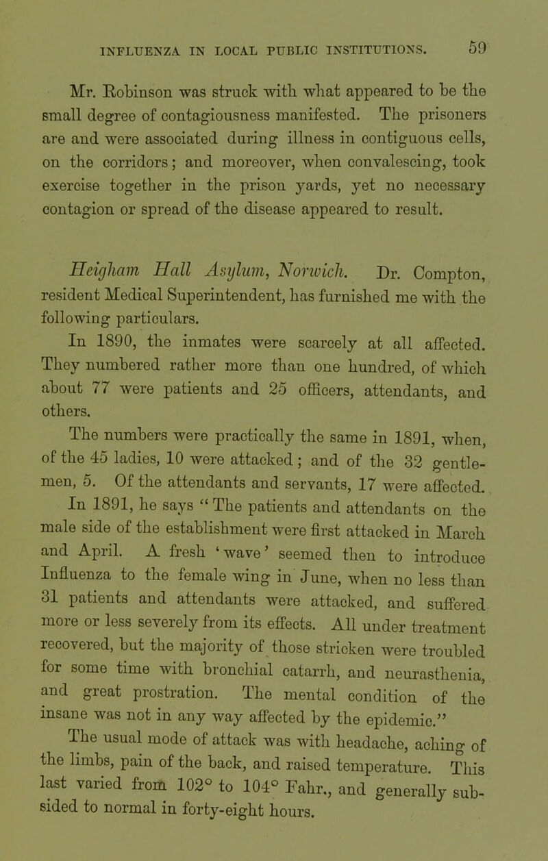 Mr. Robinson was struck with what appeared to he the small degree of contagiousness manifested. The prisoners are and were associated during illness in contiguous cells, on the corridors; and moreover, when convalescing, took exercise together in the prison yards, yet no necessary contagion or spread of the disease appeared to result. Heigliam Hall Asylum, Norwich. Dr. Compton, resident Medical Superintendent, has furnished me with the following particulars. In 1890, the inmates were scarcely at all affected. They numbered rather more than one hundred, of which about 77 were patients and 25 officers, attendants, and others. The numbers were practically the same in 1891, when, of the 45 ladies, 10 were attacked; and of the 32 gentle- men, 5. Of the attendants and servants, 17 were affected. In 1891, he says “ The patients and attendants on the male side of the establishment were first attacked in March and April. A fresh wave seemed then to introduce Influenza to the female wing in June, when no less than 31 patients and attendants wore attacked, and suffered more or less severely from its effects. All under treatment recoveied, but the majority of those stricken were troubled for some time with bronchial catarrh, and neurasthenia, and great prostration. The mental condition of the insane was not in any way affected by the epidemic.” The usual mode of attack was with headache, aching of the limbs, pain of the back, and raised temperature. This last varied from 102° to 104° Fahr., and generally sub- sided to normal in forty-eight hours.