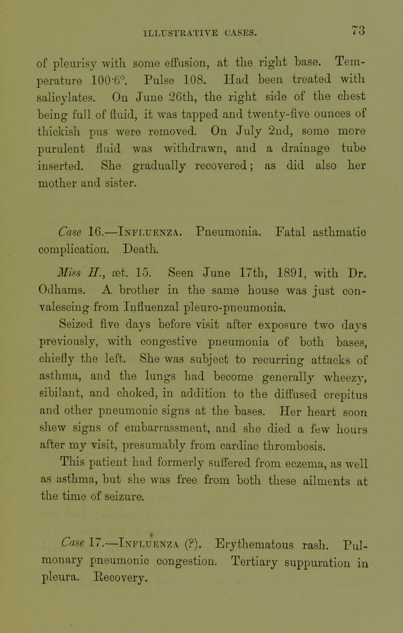 of pleurisy with some effusion, at the right base. Tem- perature 100‘6°. Pulse 108. Ilad been treated with salicylates. On June 26th, the right side of the chest being full of fluid, it was tapped and twenty-five ounces of thickish pus were removed. On July 2nd, some more purulent fluid was withdrawn, and a drainage tube inserted. She gradually recovered; as did also her mother and sister. Case 16.—Influenza. Pneumonia. Fatal asthmatic complication. Death. Miss IT., set. 15. Seen June 17th, 1891, with Dr. Odhams. A brother in the same honse was just con- valescing from Influenzal pleuro-pneumonia. Seized five days before visit after exposure two days previously, with congestive pneumonia of both bases, chiefly the left. She was subject to recurring attacks of asthma, and the lungs had become generally wlieezv, sibilant, and choked, in addition to the diffused crepitus and other pneumonic signs at the bases. Her heart soon shew signs of embarrassment, and she died a few hours after my visit, presumably from cardiac thrombosis. This patient had formerly suffered from eczema, as well as asthma, but she was free from both these ailments at the time of seizure. Case 17.—Influenza (P). Erythematous rash. Pul- monary pneumonic congestion. Tertiary suppuration in pleura. Recovery.
