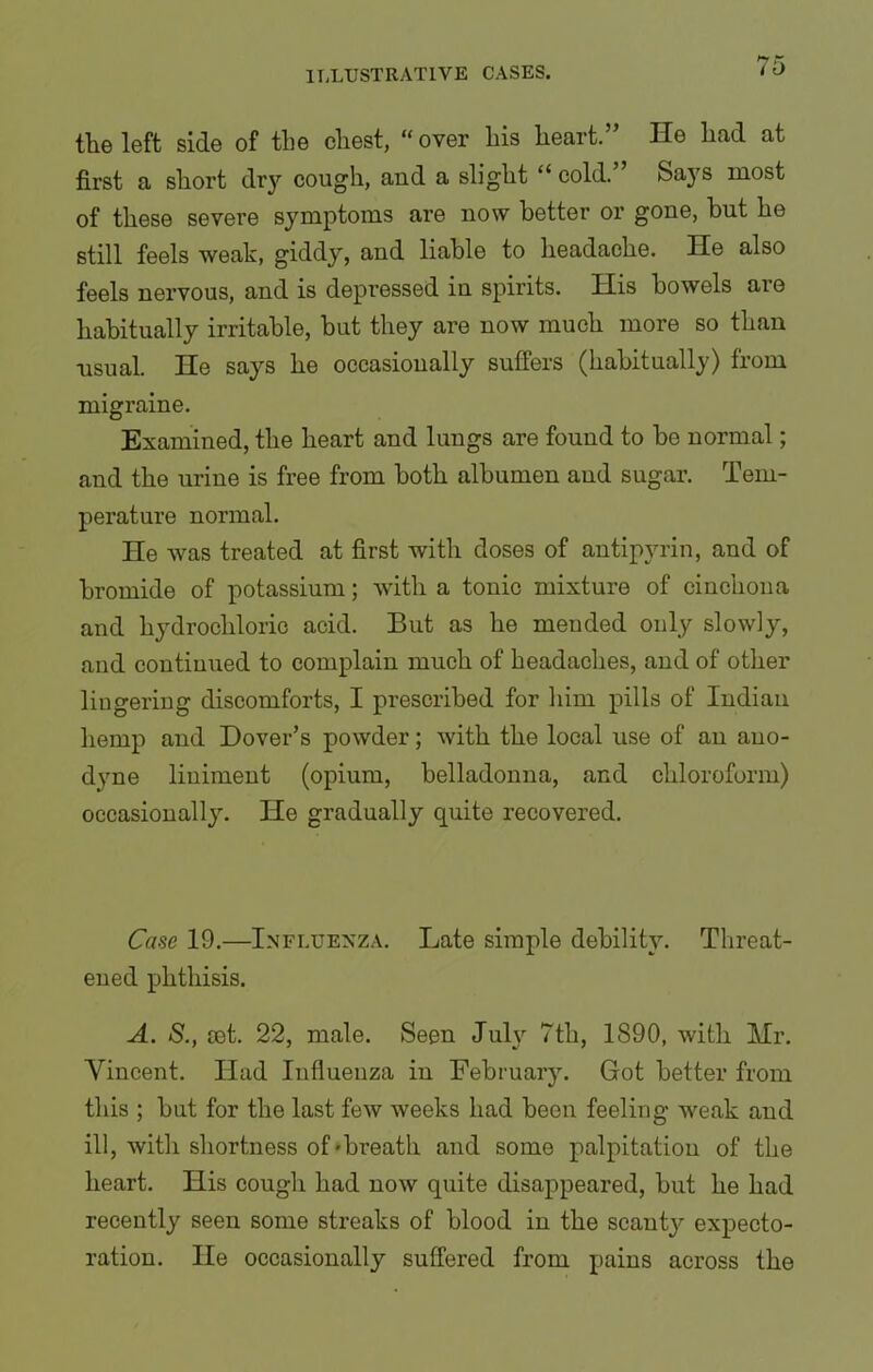 the left side of the chest, “ over his heart.” He had at first a short dry cough, and a slight “ cold.” Says most of these severe symptoms are now better or gone, but he still feels weak, giddy, and liable to headache. He also feels nervous, and is depressed in spirits. His bowels are habitually irritable, but they are now much more so than usual. He says he occasionally suffers (habitually) from migraine. Examined, the heart and lungs are found to be normal; and the urine is free from both albumen and sugar. Tem- perature normal. He was treated at first with doses of antipyrin, and of bromide of potassium; with a tonic mixture of cinchona and hydrochloric acid. But as he meuded ouly slowly, and continued to complain much of headaches, and of other lingering discomforts, I prescribed for him pills of Indian hemp and Dover’s powder; with the local use of an ano- dyne liniment (opium, belladonna, and chloroform) occasionally. He gradually quite recovered. Case 19.—Influenza. Late simple debility. Threat- ened phthisis. A. S., ret. 22, male. Seen July 7th, 1890, with Mr. Vincent. Had Influenza in February. Got better from this ; but for the last few weeks had been feeling weak and ill, with shortness of'breath and some palpitation of the heart. His cough had now quite disappeared, but he had recently seen some streaks of blood in the scanty expecto- ration. He occasionally suffered from pains across the