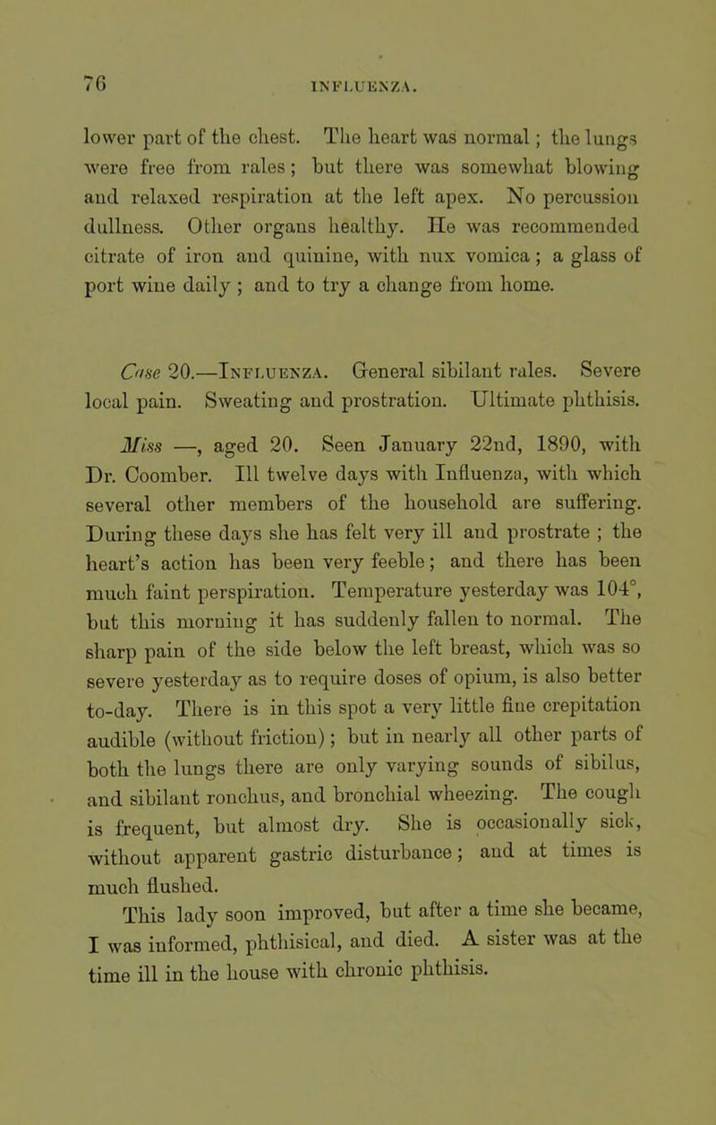 7G lower part of the chest. The heart was normal; the lungs Avere free from rales; hut there was somewhat blowing and relaxed respiration at the left apex. No percussion dullness. Other organs healthy. He was recommended citrate of iron and quinine, with nux vomica; a glass of port wine daily ; and to try a change from home. Oise 20.—Influenza. General sibilant rales. Severe local pain. Sweating and prostration. Ultimate phthisis. Miss —, aged 20. Seen January 22nd, 1890, with Dr. Coomber. Ill twelve days with Influenza, with which several other members of the household are suffering. During these days she has felt very ill and prostrate ; the heart’s action has been very feeble; and there has been much faint perspiration. Temperature yesterday was 104°, but this morning it has suddenly fallen to normal. The sharp pain of the side below the left breast, which was so severe yesterday as to require doses of opium, is also better to-day. There is in this spot a very little fine crepitation audible (without friction); but in nearly all other parts of both the lungs there are only varying sounds of sibilus, and sibilant ronchus, and bronchial wheezing. The cough is frequent, but almost dry. She is occasionally sick, without apparent gastric disturbance; and at times is much flushed. This lady soon improved, but after a time she became, I was informed, phthisical, and died. A sister was at the time ill in the house with chronic phthisis.
