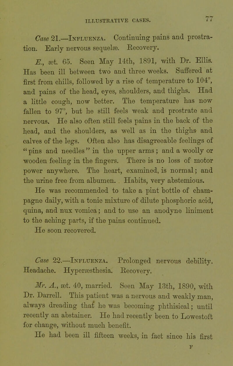 Case 21.—Influenza. Continuing pains and prostra- tion. Early nervous sequeloe. Recovery. K, iet. 65. Seen May 14th, 1891, with Dr. Ellis. Has been ill between two and three weeks. Suffered at first from chills, followed by a rise of temperature to 104°, and pains of the head, eyes, shoulders, and thighs. Had a little cough, now better. The temperature has now fallen to 97°, but he still feels weak and prostrate and nervous. He also often still feels pains in the hack of the head, and the shoulders, as well as in the thighs and calves of the legs. Often also has disagreeable feelings of “pins and needles” in the upper arms ; and a woolly or wooden feeling in the fingers. There is no loss of motor power anywhere. The heart, examined, is normal; and the urine free from albumen. Habits, very abstemious. He was recommended to take a pint bottle of cham- pagne daily, with a tonic mixture of dilute phosphoric acid, cjuina, and nux vomica; and to use an anodyne liniment to the aching parts, if the pains continued. He soon recovered. Case 22.—Influenza. Prolonged nervous debility. Headache. Hypercesthesia. Recovery. Mr. A., Get. 40, married. Seen May 13th, 1890, with Dr. Darrell. This patient was a nervous and weakly man, always dreading that’ he was becoming phthisical; until recently an abstainer. He had recently been to Lowestoft for change, without much benefit. He had been ill fifteen weeks, in fact since his first F