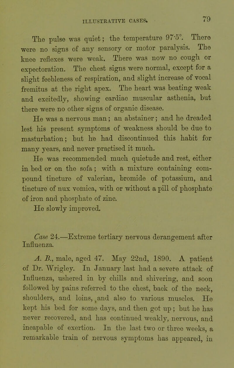The pulse was quiet; the temperature 97*5°. There were no signs of any sensory or motor paralysis. The knee reflexes were weak. There was now no cough or expectoration. The chest signs were normal, except for a slight feebleness of respiration, and slight increase of vocal fremitus at the right apex. The heart was beating weak and excitedly, showing cardiac muscular asthenia, but there were no other signs of organic disease. He was a nervous man; an abstainer; and he dreaded lest his present symptoms of weakness should be due to masturbation; but he had discontinued this habit for many years, and never practised it much. He was recommended much quietude and rest, either in bed or on the sofa; with a mixture containing com- pound tincture of valerian, bromide of potassium, and tincture of nux vomica, with or without a pill of phosphate of iron and phosphate of zinc. He slowly improved. Case 24.—Extreme tertiary nervous derangement after Influenza. A. B., male, aged 47. May 22nd, 1890. A patient of Dr. Wrigley. In January last had a severe attack of Influenza, ushered in by chills and shivering, and soon followed by pains referred to the chest, back of the neck, shoulders, and loins, and also to various muscles. He kept his bed for some da}Ts, and then got up; but he has never recovered, and has continued weakly, nervous, and incapable of exertion. In the last two or three weeks, a remarkable train of nervous symptoms has appeared, in