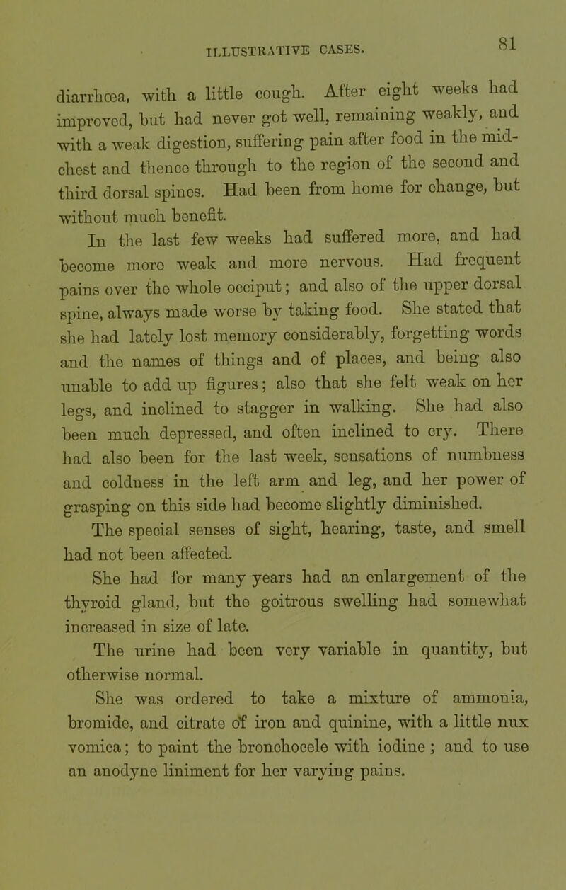 diarrhoea, with a little cough. After eight weeks had improved, hut had never got well, remaining weakly, and with a weak digestion, suffering pain after food in the mid- chest and thence through to the region of the second and third dorsal spines. Had been from home for change, but without much benefit. In the last few weeks had suffered more, and had become more weak and more nervous. Had frequent pains over the whole occiput; and also of the upper dorsal spine, always made worse by taking food. She stated that she had lately lost memory considerably, forgetting words and the names of things and of places, and being also unable to add up figures; also that she felt weak on her legs, and inclined to stagger in walking. She had also been much depressed, and often inclined to cry. There had also been for the last week, sensations of numbness and coldness in the left arm and leg, and her power of grasping on this side had become slightly diminished. The special senses of sight, hearing, taste, and smell had not been affected. She had for many years had an enlargement of the thyroid gland, but the goitrous swelling had somewhat increased in size of late. The urine had been very variable in quantity, but otherwise normal. She was ordered to take a mixture of ammonia, bromide, and citrate o'f iron and quinine, with a little nux vomica; to paint the bronchocele with iodine ; and to use an anodyne liniment for her varying pains.