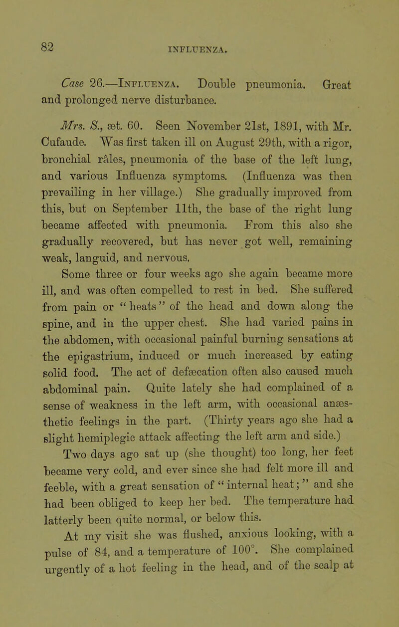 Case 26.—Influenza. Double pneumonia. Great and prolonged nerve disturbance. Mrs. S., set. 60. Seen November 21st, 1891, with Mr. Cufaude. Was first taken ill on August 29th, with a rigor, bronchial rales, pneumonia of the base of the left lung, and various Influenza symptoms. (Influenza was then prevailing in her village.) She gradually improved from this, but on September 11th, the base of the right lung became affected with pneumonia. From this also she gradually recovered, but has never got well, remaining weak, languid, and nervous. Some three or four weeks ago she again became more ill, and was often compelled to rest in bed. She suffered from pain or “ heats ” of the head and down along the spine, and in the upper chest. She had varied pains in the abdomen, with occasional painful burning sensations at the epigastrium, induced or much increased by eating solid food. The act of defoecation often also caused much abdominal pain. Quite lately she had complained of a sense of weakness in the left arm, with occasional ances- thetic feelings in the part. (Thirty years ago she had a slight hemiplegic attack affecting the left arm and side.) Two days ago sat up (she thought) too long, her feet became very cold, and ever since she had felt more ill and feeble, with a great sensation of “ internal heat; ” and she had been obliged to keep her bed. The temperature had latterly been quite normal, or below this. At my visit she was flushed, anxious looking, with a pulse of 84, and a temperature of 100°. She complained urgently of a hot feeling in the head, and of the scalp at