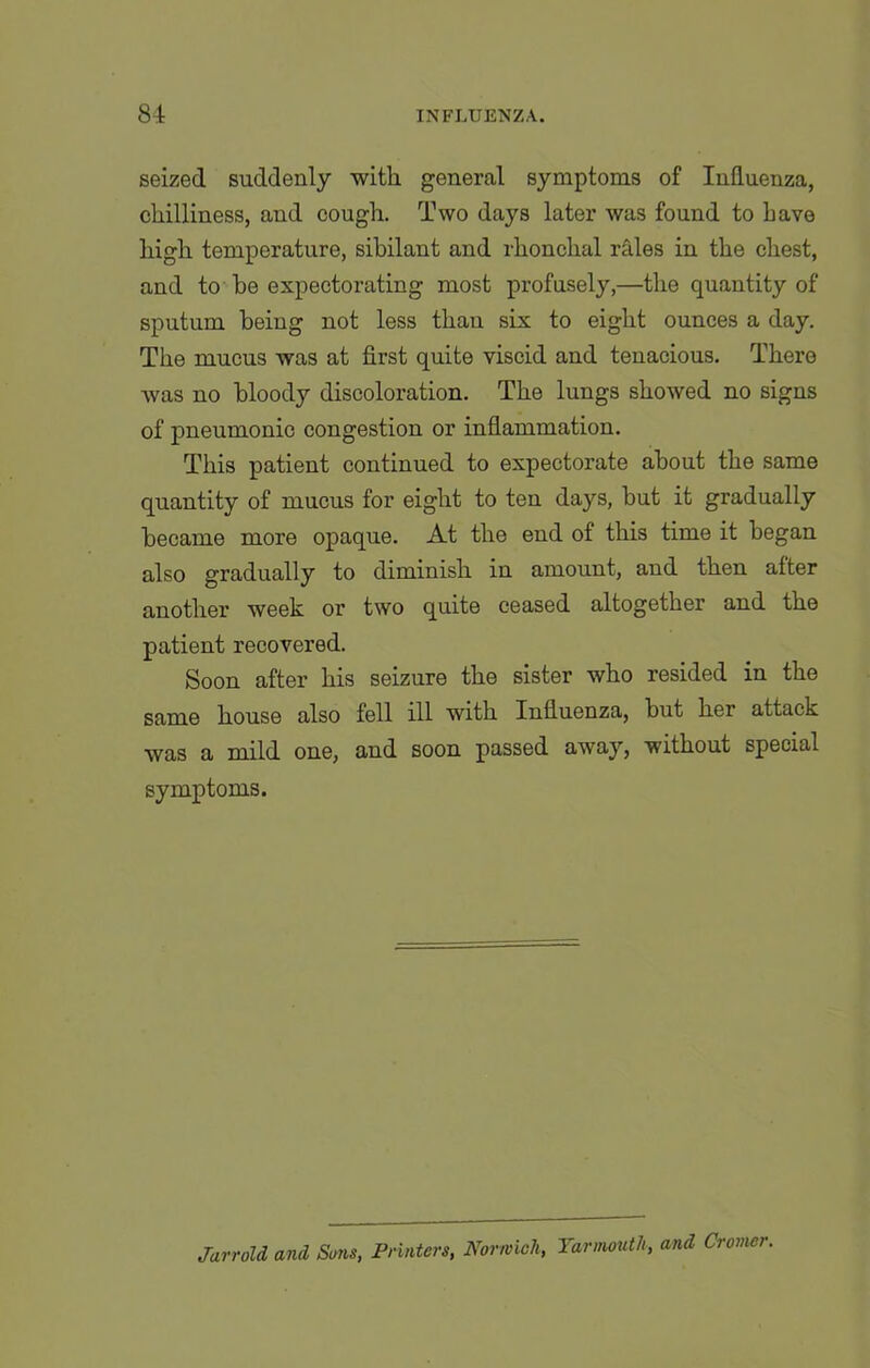 seized suddenly with general symptoms of Influenza, chilliness, and cough. Two days later was found to Lave high temperature, sibilant and rhonchal rales in the chest, and to be expectorating most profusely,—the quantity of sputum being not less than six to eight ounces a day. The mucus was at first quite viscid and tenacious. There was no bloody discoloration. The lungs showed no signs of pneumonic congestion or inflammation. This patient continued to expectorate about the same quantity of mucus for eight to ten days, but it gradually became more opaque. At the end of this time it began also gradually to diminish in amount, and then after another week or two quite ceased altogether and the patient recovered. Soon after his seizure the sister who resided in the same house also fell ill with Influenza, but her attack was a mild one, and soon passed away, without special symptoms. JarroU and Suns, Printers, Norwich, Yarmouth, and Cromer.