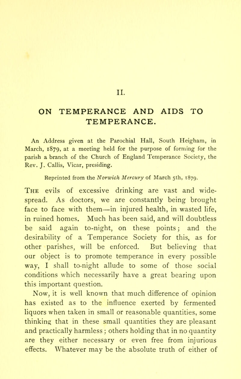 II. ON TEMPERANCE AND AIDS TO TEMPERANCE. An Address given at the Parochial Hall, South Heigham, in March, 1879, at a meeting held for the purpose of forming for the parish a branch of the Church of England Temperance Society, the Rev. J. Callis, Vicar, presiding. Reprinted from the Norwich Mercury of March 5th, 1879. The evils of excessive drinking are vast and wide- spread. As doctors, we are constantly being brought face to face with them—in injured health, in wasted life, in ruined homes. Much has been said, and will doubtless be said again to-night, on these points; and the desirability of a Temperance Society for this, as for other parishes, will be enforced. But believing that our object is to promote temperance in every possible way, I shall to-night allude to some of those social conditions which necessarily have a great bearing upon this important question. Now, it is well known that much difference of opinion has existed as to the influence exerted by fermented liquors when taken in small or reasonable quantities, some thinking that in these small quantities they are pleasant and practically harmless; others holding that in no quantity are they either necessary or even free from injurious effects. Whatever may be the absolute truth of either of