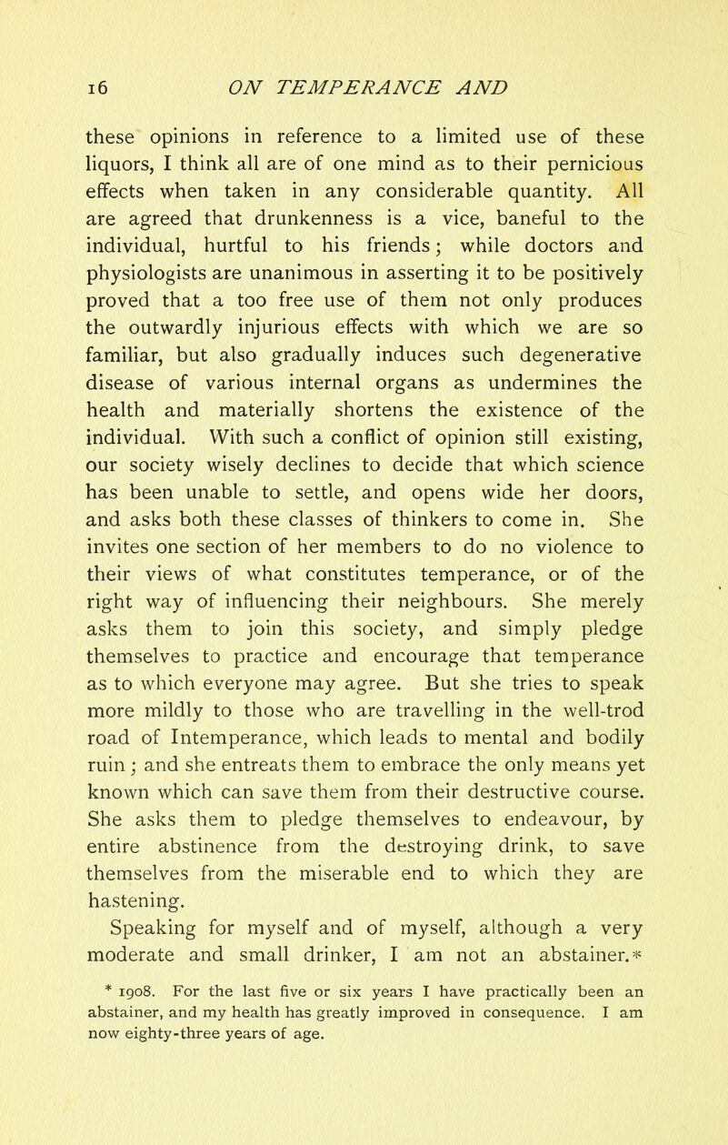 these opinions in reference to a limited use of these liquors, I think all are of one mind as to their pernicious effects when taken in any considerable quantity. All are agreed that drunkenness is a vice, baneful to the individual, hurtful to his friends; while doctors and physiologists are unanimous in asserting it to be positively proved that a too free use of them not only produces the outwardly injurious effects with which we are so familiar, but also gradually induces such degenerative disease of various internal organs as undermines the health and materially shortens the existence of the individual. With such a conflict of opinion still existing, our society wisely declines to decide that which science has been unable to settle, and opens wide her doors, and asks both these classes of thinkers to come in. She invites one section of her members to do no violence to their views of what constitutes temperance, or of the right way of influencing their neighbours. She merely asks them to join this society, and simply pledge themselves to practice and encourage that temperance as to which everyone may agree. But she tries to speak more mildly to those who are travelling in the well-trod road of Intemperance, which leads to mental and bodily ruin ; and she entreats them to embrace the only means yet known which can save them from their destructive course. She asks them to pledge themselves to endeavour, by entire abstinence from the destroying drink, to save themselves from the miserable end to which they are hastening. Speaking for myself and of myself, although a very moderate and small drinker, I am not an abstainer.* * 1908. For the last five or six years I have practically been an abstainer, and my health has greatly improved in consequence. I am now eighty-three years of age.