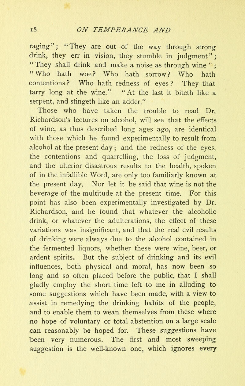 raging”; “They are out of the way through strong drink, they err in vision, they stumble in judgment”; “ They shall drink and make a noise as through wine ” ; “Who hath woe? Who hath sorrow? Who hath contentions ? Who hath redness of eyes ? They that tarry long at the wine.” “At the last it biteth like a serpent, and stingeth like an adder.” Those who have taken the trouble to read Dr. Richardson’s lectures on alcohol, will see that the effects of wine, as thus described long ages ago, are identical with those which he found experimentally to result from alcohol at the present day; and the redness of the eyes, the contentions and quarrelling, the loss of judgment, and the ulterior disastrous results to the health, spoken of in the infallible Word, are only too familiarly known at the present day. Nor let it be said that wine is not the beverage of the multitude at the present time. For this point has also been experimentally investigated by Dr. Richardson, and he found that whatever the alcoholic drink, or whatever the adulterations, the effect of these variations was insignificant, and that the real evil results of drinking were always due to the alcohol contained in the fermented liquors, whether these were wine, beer, or ardent spirits. But the subject of drinking and its evil influences, both physical and moral, has now been so long and so often placed before the public, that I shall gladly employ the short time left to me in alluding to some suggestions which have been made, with a view to .assist in remedying the drinking habits of the people, and to enable them to wean themselves from these where no hope of voluntary or total abstention on a large scale .can reasonably be hoped for. These suggestions have been very numerous. The first and most sweeping suggestion is the well-known one, which ignores every