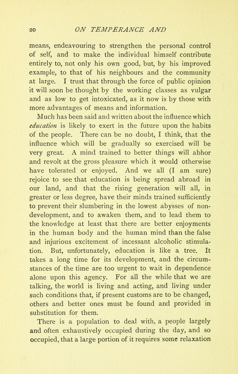 means, endeavouring to strengthen the personal control of self, and to make the individual himself contribute entirely to, not only his own good, but, by his improved example, to that of his neighbours and the community at large. I trust that through the force of public opinion it will soon be thought by the working classes as vulgar and as low to get intoxicated, as it now is by those with more advantages of means and information. Much has been said and written about the influence which education is likely to exert in the future upon the habits of the people. There can be no doubt, I think, that the influence which will be gradually so exercised will be very great. A mind trained to better things will abhor and revolt at the gross pleasure which it would otherwise have tolerated or enjoyed. And we all (I am sure) rejoice to see that education is being spread abroad in our land, and that the rising generation will all, in greater or less degree, have their minds trained sufficiently to prevent their slumbering in the lowest abysses of non- development, and to awaken them, and to lead them to the knowledge at least that there are better enjoyments in the human body and the human mind than the false and injurious excitement of incessant alcoholic stimula- tion. But, unfortunately, education is like a tree. It takes a long time for its development, and the circum- stances of the time are too urgent to wait in dependence alone upon this agency. For all the while that we are talking, the world is living and acting, and living under such conditions that, if present customs are to be changed, others and better ones must be found and provided in substitution for them. There is a population to deal with, a people largely and often exhaustively occupied during the day, and so occupied, that a large portion of it requires some relaxation