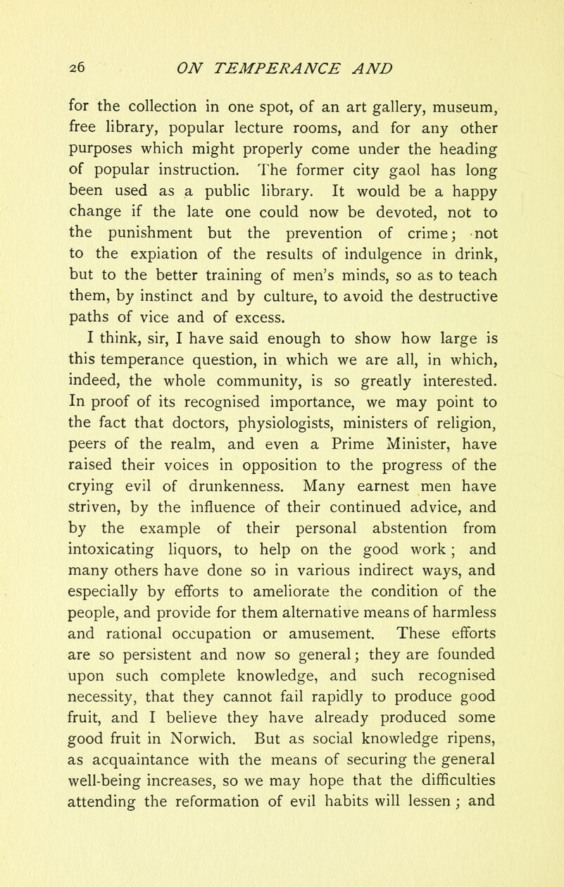 for the collection in one spot, of an art gallery, museum, free library, popular lecture rooms, and for any other purposes which might properly come under the heading of popular instruction. The former city gaol has long been used as a public library. It would be a happy change if the late one could now be devoted, not to the punishment but the prevention of crime; not to the expiation of the results of indulgence in drink, but to the better training of men’s minds, so as to teach them, by instinct and by culture, to avoid the destructive paths of vice and of excess. I think, sir, I have said enough to show how large is this temperance question, in which we are all, in which, indeed, the whole community, is so greatly interested. In proof of its recognised importance, we may point to the fact that doctors, physiologists, ministers of religion, peers of the realm, and even a Prime Minister, have raised their voices in opposition to the progress of the crying evil of drunkenness. Many earnest men have striven, by the influence of their continued advice, and by the example of their personal abstention from intoxicating liquors, to help on the good work; and many others have done so in various indirect ways, and especially by efforts to ameliorate the condition of the people, and provide for them alternative means of harmless and rational occupation or amusement. These efforts are so persistent and now so general; they are founded upon such complete knowledge, and such recognised necessity, that they cannot fail rapidly to produce good fruit, and I believe they have already produced some good fruit in Norwich. But as social knowledge ripens, as acquaintance with the means of securing the general well-being increases, so we may hope that the difficulties attending the reformation of evil habits will lessen ; and