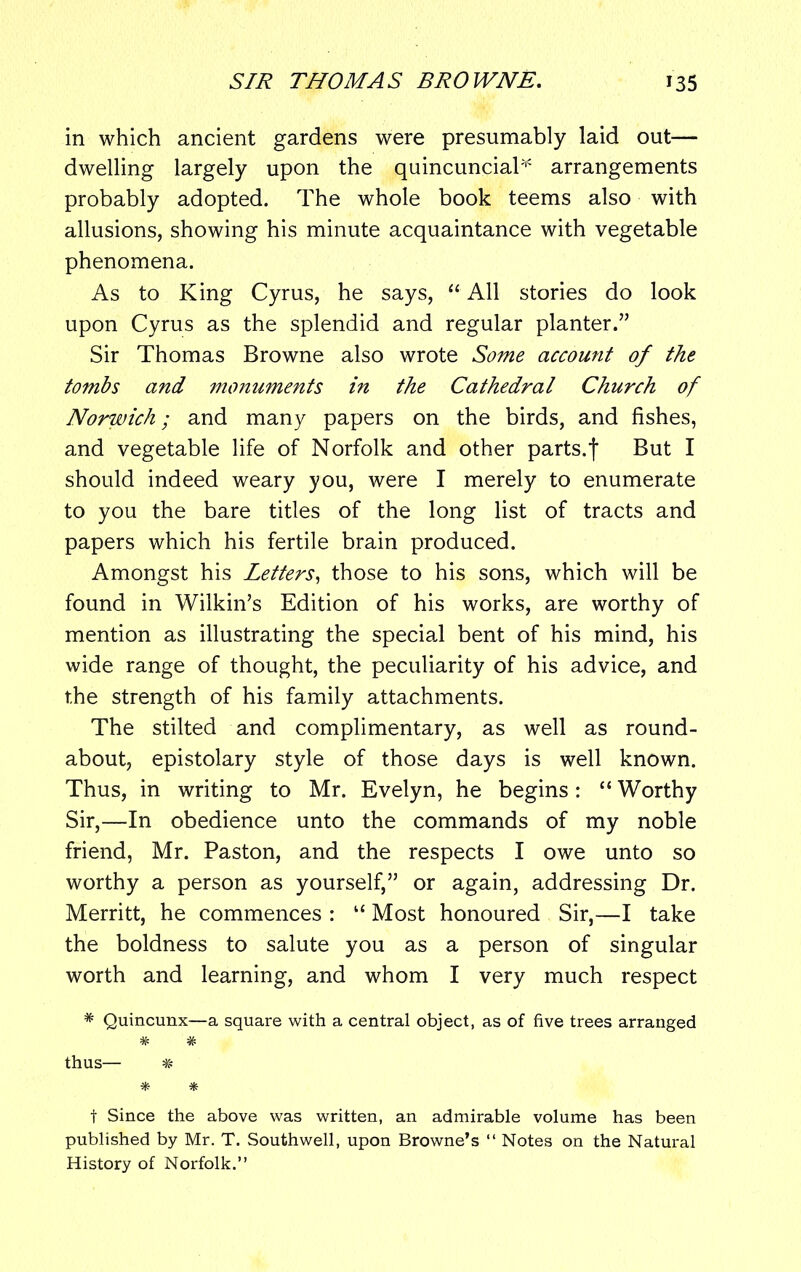 in which ancient gardens were presumably laid out— dwelling largely upon the quincuncial* arrangements probably adopted. The whole book teems also with allusions, showing his minute acquaintance with vegetable phenomena. As to King Cyrus, he says, “ All stories do look upon Cyrus as the splendid and regular planter.” Sir Thomas Browne also wrote Some account of the tombs and monuments in the Cathedral Church of Norwich; and many papers on the birds, and fishes, and vegetable life of Norfolk and other parts.f But I should indeed weary you, were I merely to enumerate to you the bare titles of the long list of tracts and papers which his fertile brain produced. Amongst his Letters, those to his sons, which will be found in Wilkin’s Edition of his works, are worthy of mention as illustrating the special bent of his mind, his wide range of thought, the peculiarity of his advice, and the strength of his family attachments. The stilted and complimentary, as well as round- about, epistolary style of those days is well known. Thus, in writing to Mr. Evelyn, he begins: “ Worthy Sir,—In obedience unto the commands of my noble friend, Mr. Paston, and the respects I owe unto so worthy a person as yourself,” or again, addressing Dr. Merritt, he commences : “ Most honoured Sir,—I take the boldness to salute you as a person of singular worth and learning, and whom I very much respect * Quincunx—a square with a central object, as of five trees arranged # # thus— # * * t Since the above was written, an admirable volume has been published by Mr. T. Southwell, upon Browne’s “ Notes on the Natural History of Norfolk.”