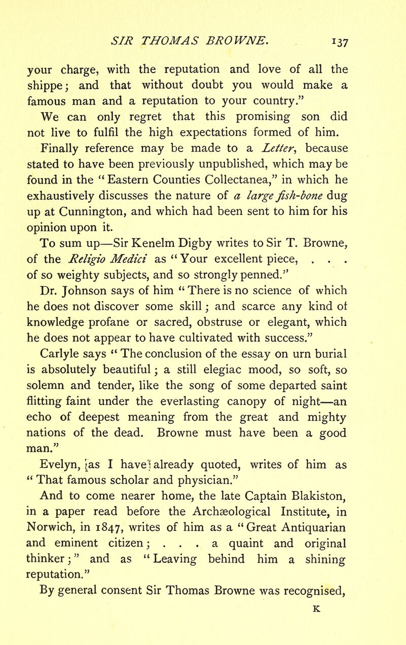 *37 your charge, with the reputation and love of all the shippe; and that without doubt you would make a famous man and a reputation to your country.” We can only regret that this promising son did not live to fulfil the high expectations formed of him. Finally reference may be made to a Letter, because stated to have been previously unpublished, which may be found in the “ Eastern Counties Collectanea,” in which he exhaustively discusses the nature of a large fish-bone dug up at Cunnington, and which had been sent to him for his opinion upon it. To sum up—Sir Kenelm Digby writes to Sir T. Browne, of the Religio Medici as “Your excellent piece, . . . of so weighty subjects, and so strongly penned.” Dr. Johnson says of him “There is no science of which he does not discover some skill; and scarce any kind of knowledge profane or sacred, obstruse or elegant, which he does not appear to have cultivated with success.” Carlyle says “ The conclusion of the essay on urn burial is absolutely beautiful • a still elegiac mood, so soft, so solemn and tender, like the song of some departed saint flitting faint under the everlasting canopy of night—an echo of deepest meaning from the great and mighty nations of the dead. Browne must have been a good man.” Evelyn, Jas I have] already quoted, writes of him as “ That famous scholar and physician.” And to come nearer home, the late Captain Blakiston, in a paper read before the Archaeological Institute, in Norwich, in 1847, writes of him as a “Great Antiquarian and eminent citizen; . . . a quaint and original thinker ■ ” and as “ Leaving behind him a shining reputation.” By general consent Sir Thomas Browne was recognised, K