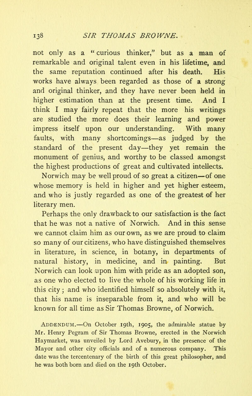 not only as a “ curious thinker,” but as a man of remarkable and original talent even in his lifetime, and the same reputation continued after his death. His works have always been regarded as those of a strong and original thinker, and they have never been held in higher estimation than at the present time. And I think I may fairly repeat that the more his writings are studied the more does their learning and power impress itself upon our understanding. With many faults, with many shortcomings—as judged by the standard of the present day—they yet remain the monument of genius, and worthy to be classed amongst the highest productions of great and cultivated intellects. Norwich may be well proud of so great a citizen—of one whose memory is held in higher and yet higher esteem, and who is justly regarded as one of the greatest of her literary men. Perhaps the only drawback to our satisfaction is the fact that he was not a native of Norwich. And in this sense we cannot claim him as our own, as we are proud to claim so many of our citizens, who have distinguished themselves in literature, in science, in botany, in departments of natural history, in medicine, and in painting. But Norwich can look upon him with pride as an adopted son, as one who elected to live the whole of his working life in this city; and who identified himself so absolutely with it, that his name is inseparable from it, and who will be known for all time as Sir Thomas Browne, of Norwich. Addendum.—On October 19th, 1905, the admirable statue by Mr. Henry Pegram of Sir Thomas Browne, erected in the Norwich Haymarket, was unveiled by Lord Avebury, in the presence of the Mayor and other city officials and of a numerous company. This date was the tercentenary of the birth of this great philosopher, and he was both born and died on the 19th October.