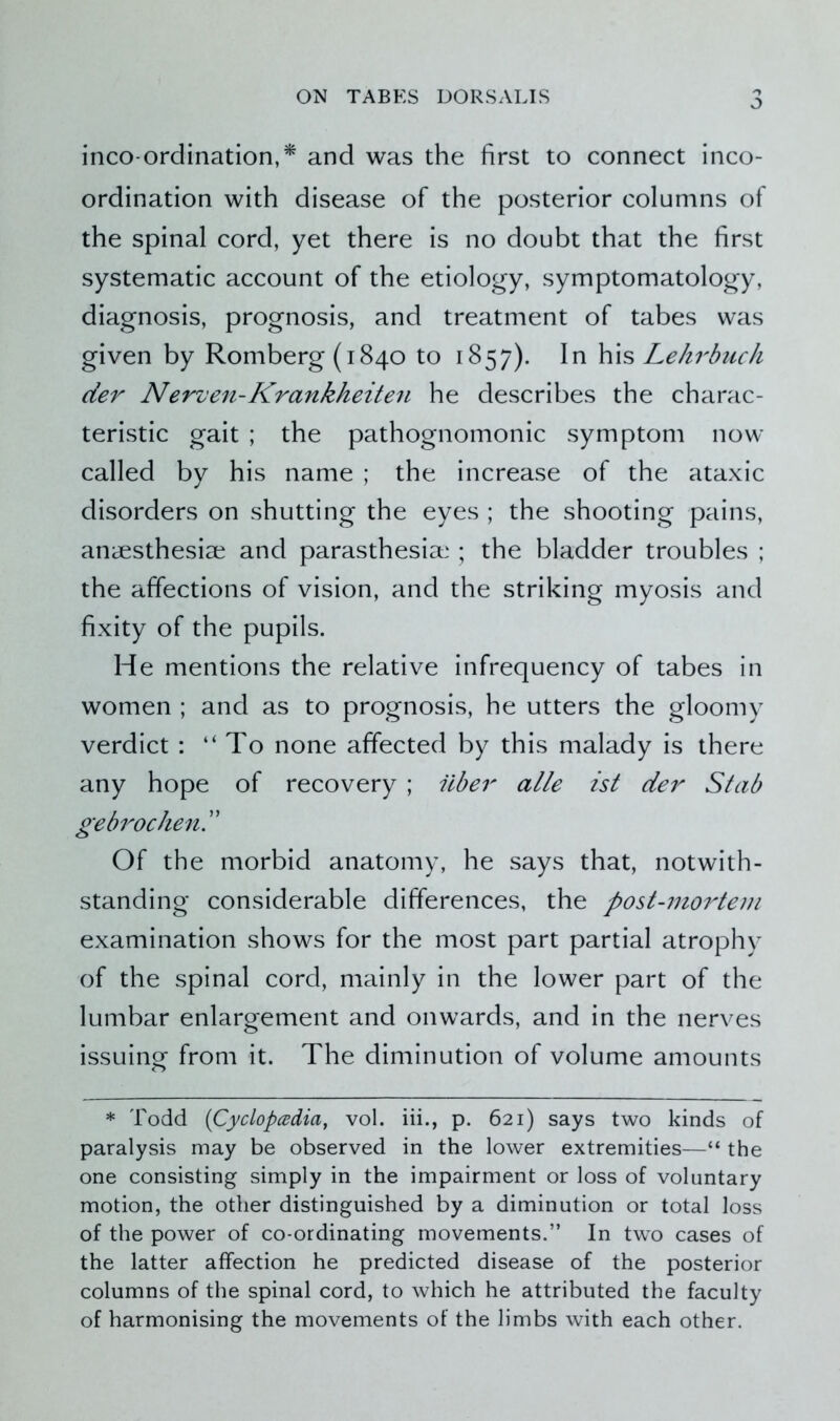 O inco-ordination,* and was the first to connect inco- ordination with disease of the posterior columns of the spinal cord, yet there is no doubt that the first systematic account of the etiology, symptomatology, diagnosis, prognosis, and treatment of tabes was given by Romberg (1840 to 1857). In his Lekrbuch der Nerven-Krankheiten he describes the charac- teristic gait ; the pathognomonic symptom now called by his name ; the increase of the ataxic disorders on shutting the eyes ; the shooting pains, anaesthesiae and parasthesiae ; the bladder troubles ; the affections of vision, and the striking myosis and fixity of the pupils. He mentions the relative infrequency of tabes in women ; and as to prognosis, he utters the gloomy verdict : “To none affected by this malady is there any hope of recovery ; fiber alle ist der Stab gebrochen.” Of the morbid anatomy, he says that, notwith- standing considerable differences, the post-mortem examination shows for the most part partial atrophy of the spinal cord, mainly in the lower part of the lumbar enlargement and onwards, and in the nerves issuing from it. The diminution of volume amounts * Todd (Cyclopcedia, vol. iii., p. 621) says two kinds of paralysis may be observed in the lower extremities—“ the one consisting simply in the impairment or loss of voluntary motion, the other distinguished by a diminution or total loss of the power of co-ordinating movements.” In two cases of the latter affection he predicted disease of the posterior columns of the spinal cord, to which he attributed the faculty of harmonising the movements of the limbs with each other.