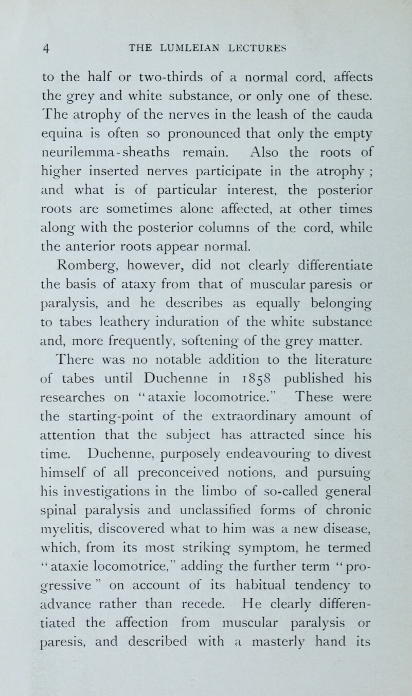 to the half or two-thirds of a normal cord, affects the grey and white substance, or only one of these. The atrophy of the nerves in the leash of the cauda equina is often so pronounced that only the empty neurilemma-sheaths remain. Also the roots of higher inserted nerves participate in the atrophy ; and what is of particular interest, the posterior roots are sometimes alone affected, at other times along with the posterior columns of the cord, while the anterior roots appear normal. Romberg, however, did not clearly differentiate the basis of ataxy from that of muscular paresis or paralysis, and he describes as equally belonging to tabes leathery induration of the white substance and, more frequently, softening of the grey matter. There was no notable addition to the literature of tabes until Duchenne in 1858 published his researches on “ ataxie locomotrice.” These were the starting-point of the extraordinary amount of attention that the subject has attracted since his time. Duchenne, purposely endeavouring to divest himself of all preconceived notions, and pursuing his investigations in the limbo of so-called general spinal paralysis and unclassified forms of chronic myelitis, discovered what to him was a new disease, which, from its most striking symptom, he termed “ataxie locomotrice,” adding the further term “pro- gressive ” on account of its habitual tendency to advance rather than recede. He clearly differen- tiated the affection from muscular paralysis or paresis, and described with a masterly hand its