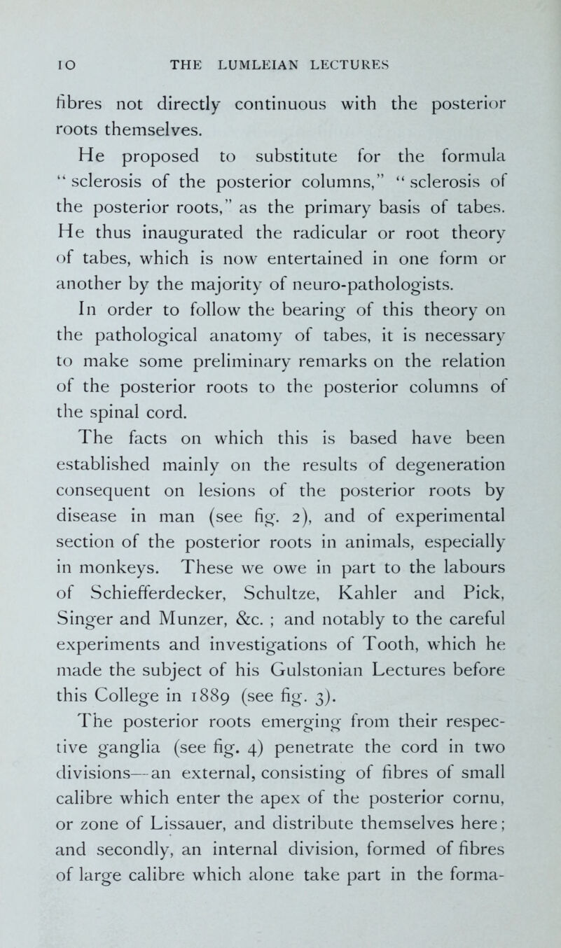 fibres not directly continuous with the posterior roots themselves. He proposed to substitute for the formula “ sclerosis of the posterior columns,” “ sclerosis of the posterior roots,” as the primary basis of tabes. He thus inaugurated the radicular or root theory of tabes, which is now entertained in one form or another by the majority of neuro-pathologists. In order to follow the bearing of this theory on the pathological anatomy of tabes, it is necessary to make some preliminary remarks on the relation of the posterior roots to the posterior columns of the spinal cord. The facts on which this is based have been established mainly on the results of degeneration consequent on lesions of the posterior roots by disease in man (see fig. 2), and of experimental section of the posterior roots in animals, especially in monkeys. These we owe in part to the labours of Schiefferdecker, Schultze, Kahler and Pick, Singer and Munzer, &c. ; and notably to the careful experiments and investigations of Tooth, which he made the subject of his Gulstonian Lectures before this College in 1889 (see fig. 3). The posterior roots emerging from their respec- tive ganglia (see fig. 4) penetrate the cord in two divisions—an external, consisting of fibres of small calibre which enter the apex of the posterior cornu, or zone of Lissauer, and distribute themselves here ; and secondly, an internal division, formed of fibres of large calibre which alone take part in the forma-