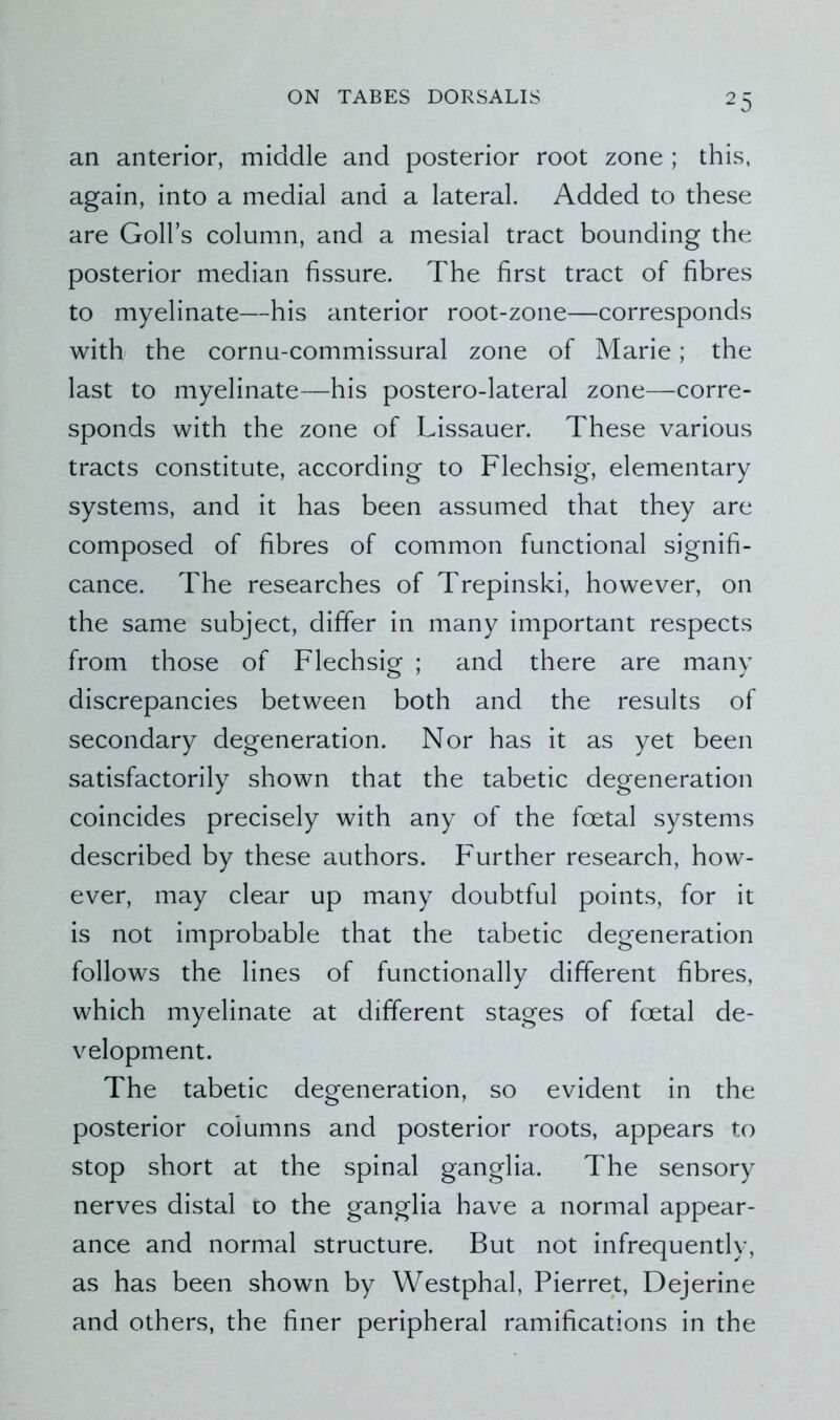 an anterior, middle and posterior root zone ; this, again, into a medial and a lateral. Added to these are Golfs column, and a mesial tract bounding the posterior median fissure. The first tract of fibres to myelinate—his anterior root-zone—corresponds with the cornu-commissural zone of Marie; the last to myelinate—his postero-lateral zone—corre- sponds with the zone of Lissauer. These various tracts constitute, according to Flechsig, elementary systems, and it has been assumed that they are composed of fibres of common functional signifi- cance. The researches of Trepinski, however, on the same subject, differ in many important respects from those of Flechsig ; and there are many discrepancies between both and the results of secondary degeneration. Nor has it as yet been satisfactorily shown that the tabetic degeneration coincides precisely with any of the foetal systems described by these authors. Further research, how- ever, may clear up many doubtful points, for it is not improbable that the tabetic degeneration follows the lines of functionally different fibres, which myelinate at different stages of foetal de- velopment. The tabetic degeneration, so evident in the posterior columns and posterior roots, appears to stop short at the spinal ganglia. The sensory nerves distal to the ganglia have a normal appear- ance and normal structure. But not infrequently, as has been shown by Westphal, Pierret, Dejerine and others, the finer peripheral ramifications in the