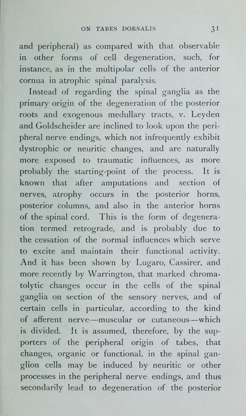 and peripheral) as compared with that observable in other forms of cell degeneration, such, for instance, as in the multipolar cells of the anterior cornua in atrophic spinal paralysis. Instead of regarding the spinal ganglia as the primary origin of the degeneration of the posterior roots and exogenous medullary tracts, v. Leyden and Goldscheider are inclined to look upon the peri- pheral nerve endings, which not infrequently exhibit dystrophic or neuritic changes, and are naturally more exposed to traumatic influences, as more probably the starting-point of the process. It is known that after amputations and section of nerves, atrophy occurs in the posterior horns, posterior columns, and also in the anterior horns of the spinal cord. This is the form of degenera- tion termed retrograde, and is probably due to the cessation of the normal influences which serve to excite and maintain their functional activity. And it has been shown by Lugaro, Cassirer, and more recently by Warrington, that marked chroma- tolytic changes occur in the cells of the spinal ganglia on section of the sensory nerves, and of certain cells in particular, according to the kind of afferent nerve—muscular or cutaneous—which is divided. It is assumed, therefore, by the sup- porters of the peripheral origin of tabes, that changes, organic or functional, in the spinal gan- glion cells may be induced by neuritic or other processes in the peripheral nerve endings, and thus secondarily lead to degeneration of the posterior