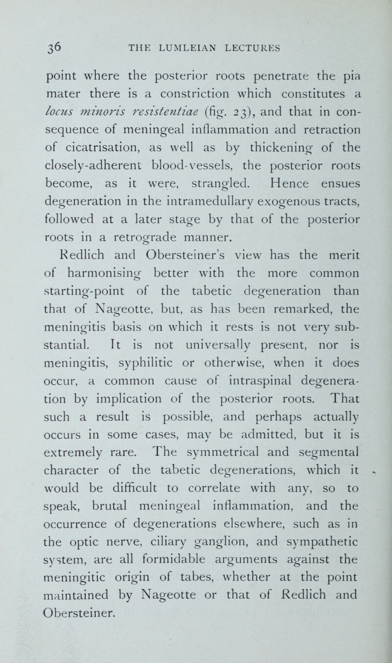 point where the posterior roots penetrate the pia mater there is a constriction which constitutes a locus minoris resistentiae (fig. 23), and that in con- sequence of meningeal inflammation and retraction of cicatrisation, as well as by thickening of the closely-adherent blood-vessels, the posterior roots become, as it wTere, strangled. Hence ensues degeneration in the intramedullary exogenous tracts, followed at a later stage by that of the posterior roots in a retrograde manner. Redlich and Obersteiner’s view has the merit of harmonising better with the more common starting-point of the tabetic degeneration than that of Nageotte, but, as has been remarked, the meningitis basis on which it rests is not very sub- stantial. It is not universally present, nor is meningitis, syphilitic or otherwise, when it does occur, a common cause of intraspinal degenera- tion by implication of the posterior roots. That such a result is possible, and perhaps actually occurs in some cases, may be admitted, but it is extremely rare. The symmetrical and segmental character of the tabetic degenerations, which it would be difficult to correlate with any, so to speak, brutal meningeal inflammation, and the occurrence of degenerations elsewhere, such as in the optic nerve, ciliary ganglion, and sympathetic system, are all formidable arguments against the meningitic origin of tabes, whether at the point maintained by Nageotte or that of Redlich and Obersteiner.