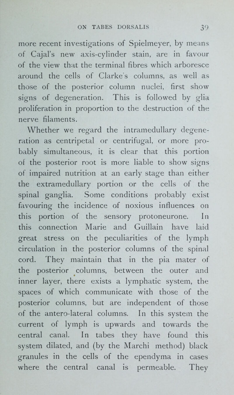 more recent investigations of Spielmeyer, by means of Cajal’s new axis-cylinder stain, are in favour of the view that the terminal fibres which arboresce around the cells of Clarke's columns, as well as those of the posterior column nuclei, first show signs of degeneration. This is followed by glia proliferation in proportion to the destruction of the nerve filaments. Whether we regard the intramedullary degene- ration as centripetal or centrifugal, or more pro- bably simultaneous, it is clear that this portion of the posterior root is more liable to show signs of impaired nutrition at an early stage than either the extramedullary portion or the cells of the spinal ganglia. Some conditions probably exist favouring the incidence of noxious influences on this portion of the sensory protoneurone. In this connection Marie and Guillain have laid great stress on the peculiarities of the lymph circulation in the posterior columns of the spinal cord. They maintain that in the pia mater of the posterior columns, between the outer and inner layer, there exists a lymphatic system, the spaces of which communicate with those of the posterior columns, but are independent of those of the antero-lateral columns. In this system the current of lymph is upwards and towards the central canal. In tabes they have found this system dilated, and (by the Marchi method) black granules in the cells of the ependyma in cases where the central canal is permeable. They