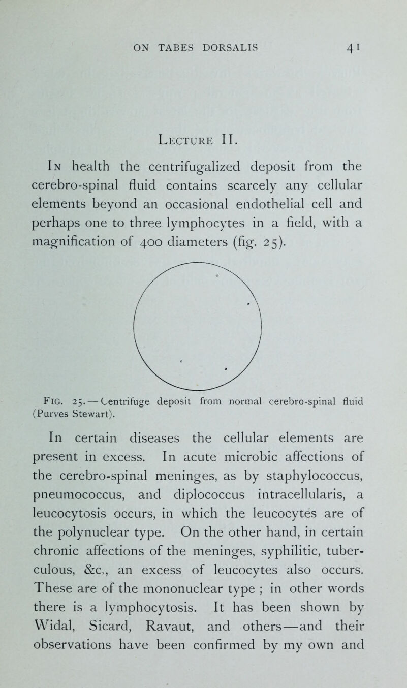 Lecture II. In health the centrifugalized deposit from the cerebro-spinal fluid contains scarcely any cellular elements beyond an occasional endothelial cell and perhaps one to three lymphocytes in a field, with a magnification of 400 diameters (fig. 25). Fig. 25. — Centrifuge deposit from normal cerebro-spinal fluid (Purves Stewart). In certain diseases the cellular elements are present in excess. In acute microbic affections of the cerebro-spinal meninges, as by staphylococcus, pneumococcus, and diplococcus intracellularis, a leucocytosis occurs, in which the leucocytes are of the polynuclear type. On the other hand, in certain chronic affections of the meninges, syphilitic, tuber- culous, &c,, an excess of leucocytes also occurs. These are of the mononuclear type ; in other words there is a lymphocytosis. It has been shown by Widal, Sicard, Ravaut, and others—and their observations have been confirmed by my own and