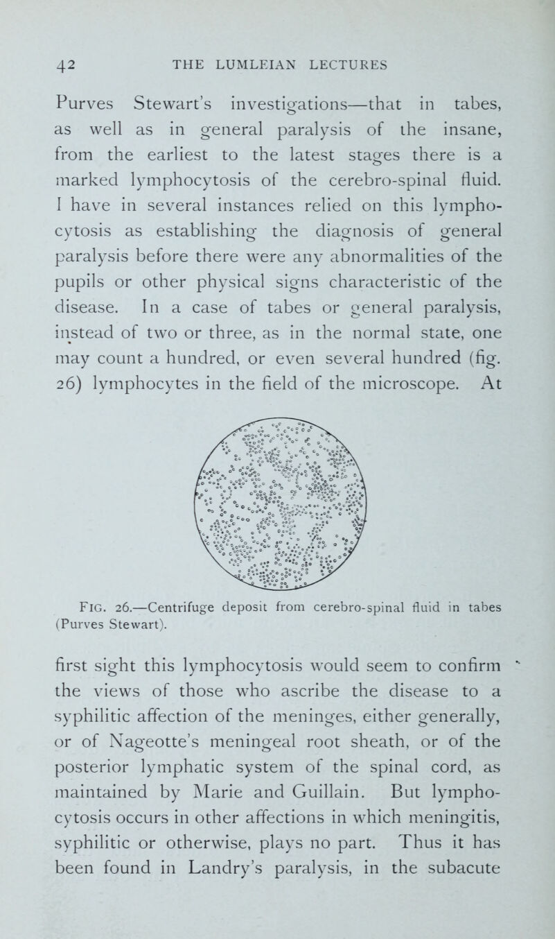 Purves Stewart’s investigations—that in tabes, as well as in general paralysis of the insane, from the earliest to the latest stages there is a marked lymphocytosis of the cerebro-spinal fluid. I have in several instances relied on this lympho- cytosis as establishing the diagnosis of general paralysis before there were any abnormalities of the pupils or other physical signs characteristic of the disease. In a case of tabes or general paralysis, instead of two or three, as in the normal state, one may count a hundred, or even several hundred (fig. 26) lymphocytes in the field of the microscope. At Fig. 26.—Centrifuge deposit from cerebro-spinal fluid in tabes (Purves Stewart). first sight this lymphocytosis would seem to confirm ** the views of those who ascribe the disease to a syphilitic affection of the meninges, either generally, or of Nageotte’s meningeal root sheath, or of the posterior lymphatic system of the spinal cord, as maintained by Marie and Guillain. But lympho- cytosis occurs in other affections in which meningitis, syphilitic or otherwise, plays no part. Thus it has been found in Landry’s paralysis, in the subacute