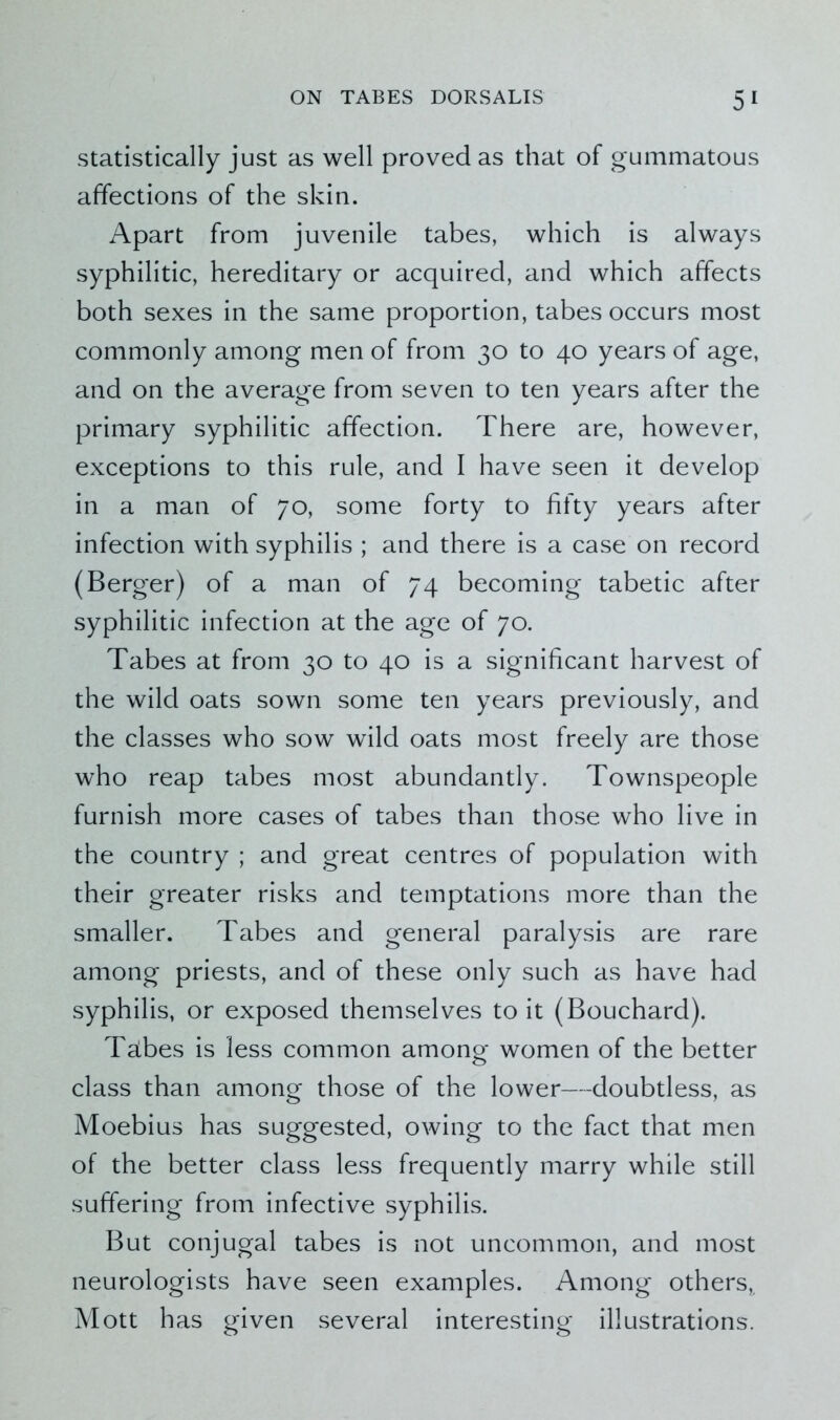 statistically just as well proved as that of gummatous affections of the skin. Apart from juvenile tabes, which is always syphilitic, hereditary or acquired, and which affects both sexes in the same proportion, tabes occurs most commonly among men of from 30 to 40 years of age, and on the average from seven to ten years after the primary syphilitic affection. There are, however, exceptions to this rule, and I have seen it develop in a man of 70, some forty to fifty years after infection with syphilis ; and there is a case on record (Berger) of a man of 74 becoming tabetic after syphilitic infection at the age of 70. Tabes at from 30 to 40 is a significant harvest of the wild oats sown some ten years previously, and the classes who sow wild oats most freely are those who reap tabes most abundantly. Townspeople furnish more cases of tabes than those who live in the country ; and great centres of population with their greater risks and temptations more than the smaller. Tabes and general paralysis are rare among priests, and of these only such as have had syphilis, or exposed themselves to it (Bouchard). Tabes is less common among women of the better class than among those of the lower—doubtless, as Moebius has suggested, owing to the fact that men of the better class less frequently marry while still suffering from infective syphilis. But conjugal tabes is not uncommon, and most neurologists have seen examples. Among others, Mott has given several interesting illustrations.