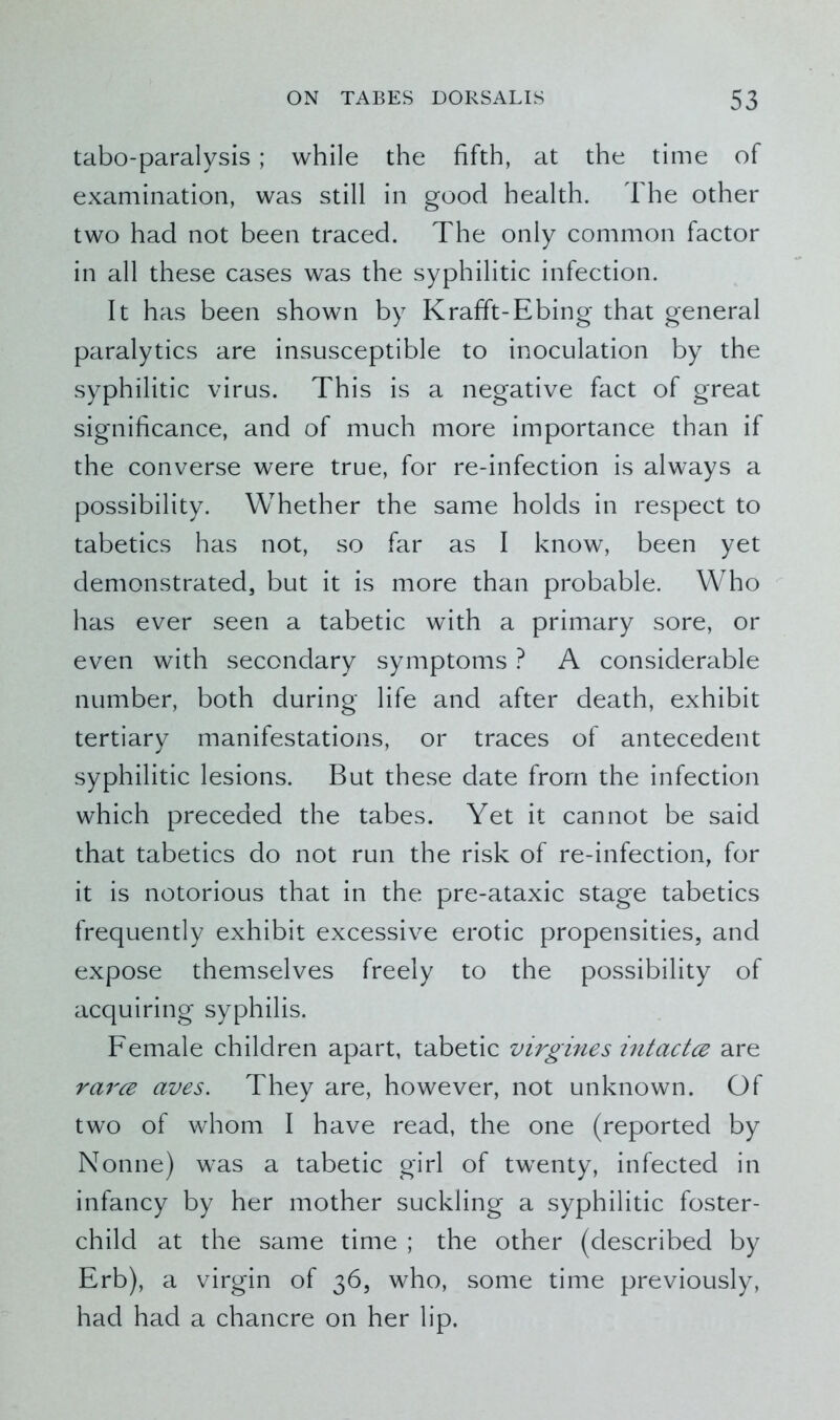 tabo-paralysis; while the fifth, at the time of examination, was still in good health. The other two had not been traced. The only common factor in all these cases was the syphilitic infection. It has been shown by Krafft-Ebing that general paralytics are insusceptible to inoculation by the syphilitic virus. This is a negative fact of great significance, and of much more importance than if the converse were true, for re-infection is always a possibility. Whether the same holds in respect to tabetics has not, so far as I know, been yet demonstrated, but it is more than probable. Who has ever seen a tabetic with a primary sore, or even with secondary symptoms ? A considerable number, both during life and after death, exhibit tertiary manifestations, or traces of antecedent syphilitic lesions. But these date from the infection which preceded the tabes. Yet it cannot be said that tabetics do not run the risk of re-infection, for it is notorious that in the pre-ataxic stage tabetics frequently exhibit excessive erotic propensities, and expose themselves freely to the possibility of acquiring syphilis. Female children apart, tabetic virgines intactce are rarce aves. They are, however, not unknown. Of two of whom I have read, the one (reported by Nonne) was a tabetic girl of twenty, infected in infancy by her mother suckling a syphilitic foster- child at the same time ; the other (described by Erb), a virgin of 36, who, some time previously, had had a chancre on her lip.