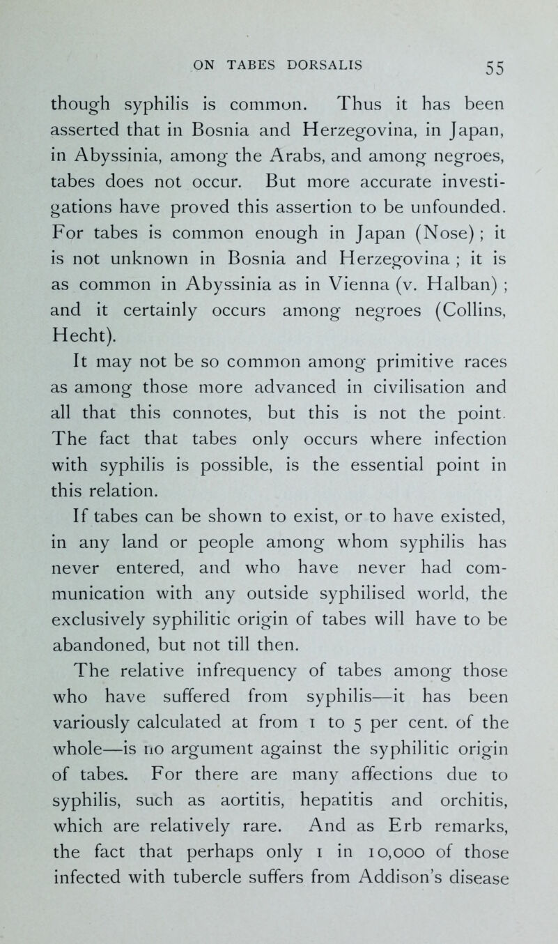 though syphilis is common. Thus it has been asserted that in Bosnia and Herzegovina, in Japan, in Abyssinia, among the Arabs, and among negroes, tabes does not occur. But more accurate investi- gations have proved this assertion to be unfounded. For tabes is common enough in Japan (Nose); it is not unknown in Bosnia and Herzegovina ; it is as common in Abyssinia as in Vienna (v. Halban) ; and it certainly occurs among negroes (Collins, Hecht). It may not be so common among primitive races as among those more advanced in civilisation and all that this connotes, but this is not the point. The fact that tabes only occurs where infection with syphilis is possible, is the essential point in this relation. If tabes can be shown to exist, or to have existed, in any land or people among whom syphilis has never entered, and who have never had com- munication with any outside syphilised world, the exclusively syphilitic origin of tabes will have to be abandoned, but not till then. The relative infrequency of tabes among those who have suffered from syphilis—it has been variously calculated at from i to 5 per cent, of the whole—is no argument against the syphilitic origin of tabes. For there are many affections due to syphilis, such as aortitis, hepatitis and orchitis, which are relatively rare. And as Erb remarks, the fact that perhaps only 1 in 10,000 of those infected with tubercle suffers from Addison’s disease