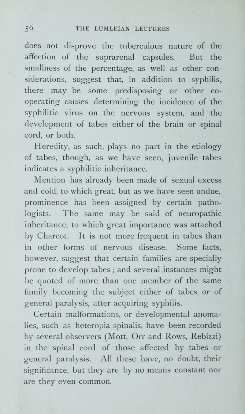 does not disprove the tuberculous nature of the affection of the suprarenal capsules. But the smallness of the percentage, as well as other con- siderations, suggest that, in addition to syphilis, there may be some predisposing or other co- operating causes determining the incidence of the syphilitic virus on the nervous system, and the development of tabes either of the brain or spinal cord, or both. Heredity, as such, plays no part in the etiology of tabes, though, as we have seen, juvenile tabes indicates a syphilitic inheritance. Mention has already been made of sexual excess and cold, to which great, but as we have seen undue, prominence has been assigned by certain patho- logists. The same may be said of neuropathic inheritance, to which great importance was attached by Charcot. It is not more frequent in tabes than in other forms of nervous disease. Some facts, however, suggest that certain families are specially prone to develop tabes ; and several instances might be quoted of more than one member of the same family becoming the subject either of tabes or of general paralysis, after acquiring syphilis. Certain malformations, or developmental anoma- lies, such as heteropia spinalis, have been recorded by several observers (Mott, Orr and Rows, Rebizzi) in the spinal cord of those affected by tabes or general paralysis. All these have, no doubt, their significance, but they are by no means constant nor are they even common.