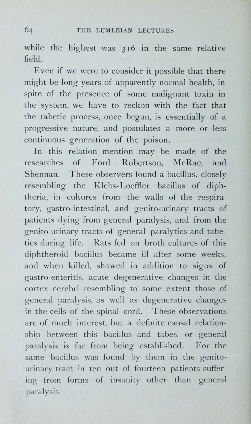 while the highest was 316 in the same relative field. Even if we were to consider it possible that there might be long years of apparently normal health, in spite of the presence of some malignant toxin in the system, we have to reckon with the fact that the tabetic process, once begun, is essentially of a progressive nature, and postulates a more or less continuous generation of the poison. In this relation mention may be made of the researches of Ford Robertson, McRae, and Shennan. These observers found a bacillus, closely resembling the Klebs-Loeffler bacillus of diph- theria, in cultures from the walls of the respira- tory, gastro-intestinal, and genito-urinary tracts of patients dying from general paralysis, and from the genito-urinary tracts of general paralytics and tabe- tics during- life. Rats fed on broth cultures of this diphtheroid bacillus became ill after some weeks, and when killed, showed in addition to signs of gastro-enteritis, acute degenerative changes in the cortex cerebri resembling- to some extent those of o general paralysis, as well as degenerative changes in the cells of the spinal cord. These observations are of much interest, but a definite causal relation- ship between this bacillus and tabes, or general paralysis is far from being established. For the same bacillus was found by them in the genito- urinary tract in ten out of fourteen patients suffer- ing from forms of insanity other than general paralysis.