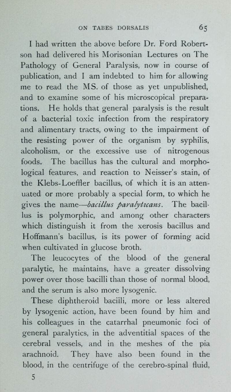 I had written the above before Dr. Ford Robert- son had delivered his Morisonian Lectures on The Pathology of General Paralysis, now in course of publication, and I am indebted to him for allowing me to read the MS. of those as yet unpublished, and to examine some of his microscopical prepara- tions. He holds that general paralysis is the result of a bacterial toxic infection from the respiratory and alimentary tracts, owing to the impairment of the resisting power of the organism by syphilis, alcoholism, or the excessive use of nitrogenous foods. The bacillus has the cultural and morpho- logical features, and reaction to Neisser’s stain, of the Klebs-Loeffler bacillus, of which it is an atten- uated or more probably a special form, to which he gives the name—bacillus paralytzcans. The bacil- lus is polymorphic, and among other characters which distinguish it from the xerosis bacillus and Hoffmann’s bacillus, is its power of forming acid when cultivated in glucose broth. The leucocytes of the blood of the general paralytic, he maintains, have a greater dissolving power over those bacilli than those of normal blood, and the serum is also more lysogenic. These diphtheroid bacilli, more or less altered by lysogenic action, have been found by him and his colleagues in the catarrhal pneumonic foci of general paralytics, in the adventitial spaces of the cerebral vessels, and in the meshes of the pia arachnoid. They have also been found in the blood, in the centrifuge of the cerebro-spinal fluid, 5