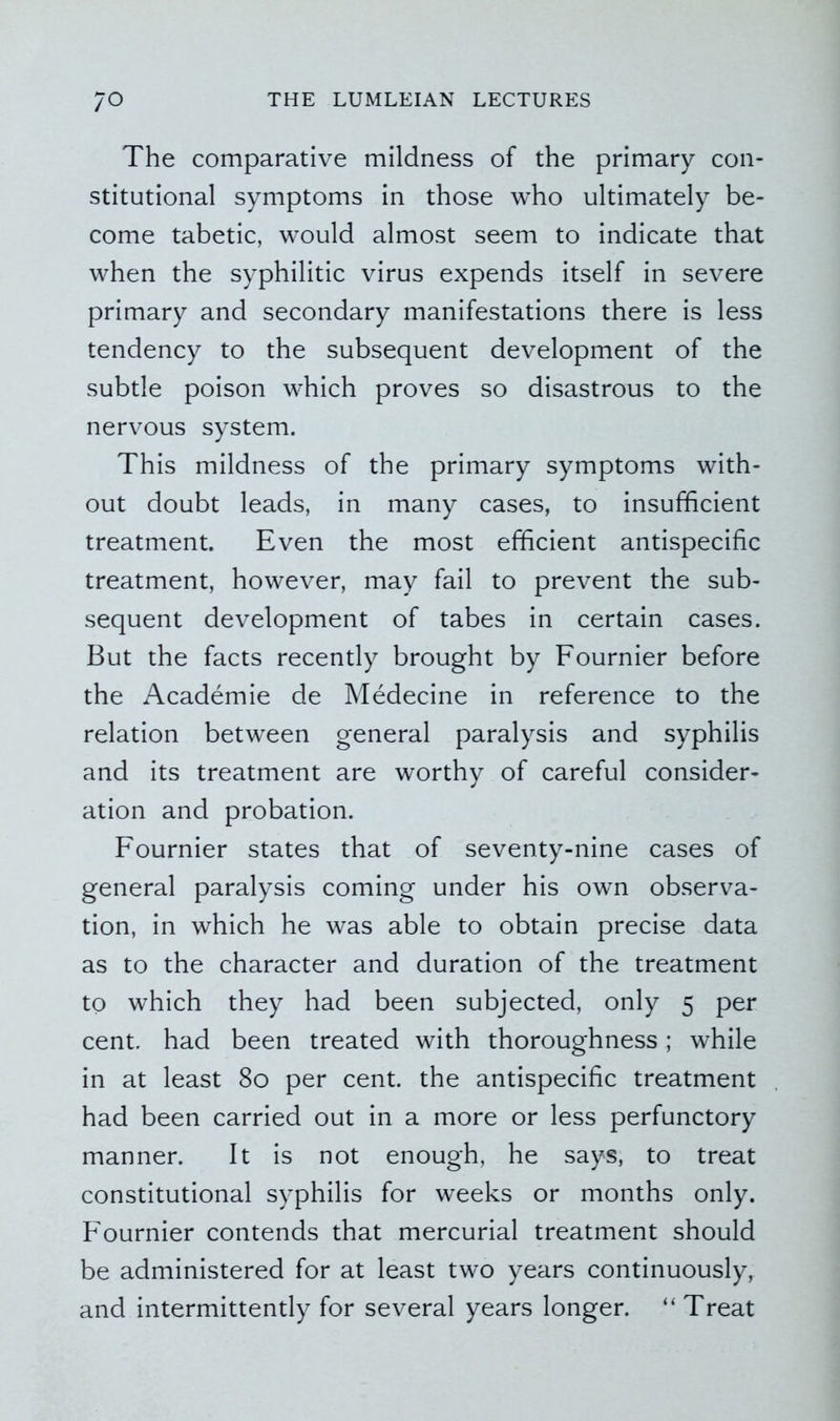 The comparative mildness of the primary con- stitutional symptoms in those who ultimately be- come tabetic, would almost seem to indicate that when the syphilitic virus expends itself in severe primary and secondary manifestations there is less tendency to the subsequent development of the subtle poison which proves so disastrous to the nervous system. This mildness of the primary symptoms with- out doubt leads, in many cases, to insufficient treatment. Even the most efficient antispecific treatment, however, may fail to prevent the sub- sequent development of tabes in certain cases. But the facts recently brought by Fournier before the Academie de Medecine in reference to the relation between general paralysis and syphilis and its treatment are worthy of careful consider- ation and probation. Fournier states that of seventy-nine cases of general paralysis coming under his own observa- tion, in which he was able to obtain precise data as to the character and duration of the treatment to which they had been subjected, only 5 per cent, had been treated with thoroughness; while in at least 80 per cent, the antispecific treatment had been carried out in a more or less perfunctory manner. It is not enough, he says, to treat constitutional syphilis for weeks or months only. Fournier contends that mercurial treatment should be administered for at least two years continuously, and intermittently for several years longer. “ Treat