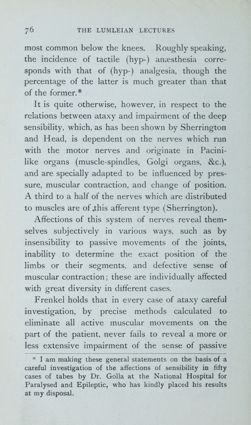 most common below the knees. Roughly speaking, the incidence of tactile (hyp-) anaesthesia corre- sponds with that of (hyp-) analgesia, though the percentage of the latter is much greater than that of the former.* It is quite otherwise, however, in respect to the relations between ataxy and impairment of the deep sensibility, which, as has been shown by Sherrington and Head, is dependent on the nerves which run with the motor nerves and originate in Pacini- like organs (muscle-spindles, Golgi organs, &c.), and are specially adapted to be influenced by pres- sure, muscular contraction, and change of position. A third to a half of the nerves which are distributed to muscles are of,this afferent type (Sherrington). Affections of this system of nerves reveal them- selves subjectively in various ways, such as by insensibility to passive movements of the joints, inability to determine the exact position of the limbs or their segments, and defective sense of muscular contraction; these are individually affected with great diversity in different cases. Frenkel holds that in every case of ataxy careful investigation, by precise methods calculated to eliminate all active muscular movements on the part of the patient, never fails to reveal a more or less extensive impairment of the sense of passive * I am making these general statements on the basis of a careful investigation of the affections of sensibility in fifty cases of tabes by Dr. Golla at the National Hospital for Paralysed and Epileptic, who has kindly placed his results at my disposal.